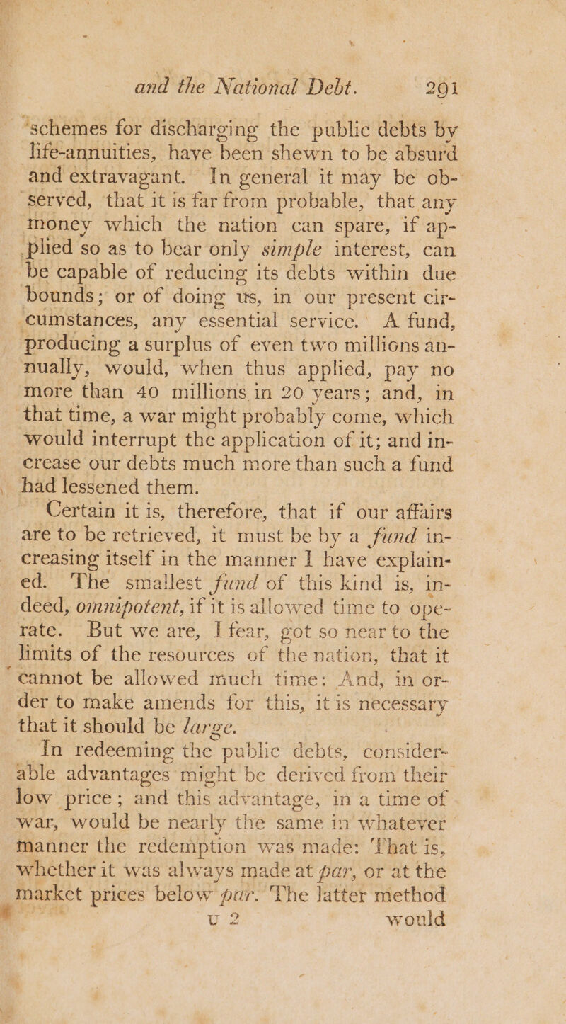 ‘schemes for discharging the public debts by life-annuities, haye been shewn to be absurd and extravagant. In general it may be ob- ‘served, that it is far from probable, that any money which the nation can spare, if ap- _ plied so as to bear only simple interest, can ‘be capable of reducing its debts within due bounds; or of doing ws, in our present cir cumstances, any essential service. A fund, _ producing a surplus of even two millions an- nually, would, when thus applied, pay no more than 40 millions in 20 years; and, in that time, a war might probably come, which would interrupt the application of it; and in- crease our debts much more than such a fund had lessened them. Certain it is, ee that if our ee are to be retrieved, it must be by a fund in- creasing itself in the manner I have explain- ed. The smallest fund of this kind is, in- deed, omnipotent, if it is allowed time to ope- rate. But we are, I fear, got so near to the limits of the resources of the nation, that it ‘cannot be allowed much time: And, 1n or- der to make amends for this, it is necessary that it should be large. In redeeming the. public debts, consider able advantages might be derived from their low price; and this advantage, in a time of war, would be nearly the same in whatever | manner the redemption was made: That is, whether it was always made at par, or at the | market prices below par. ‘The latter method | U2 | would