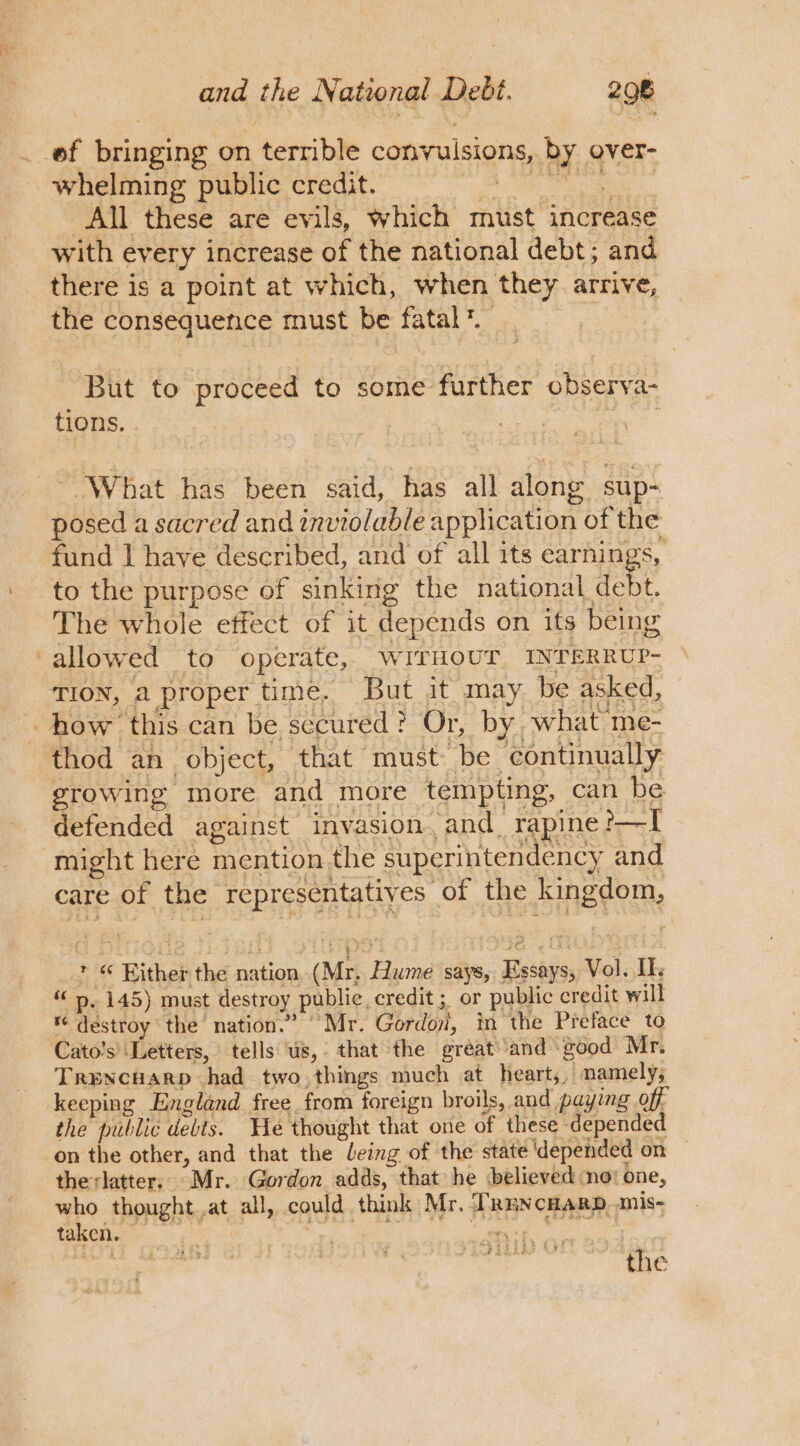 _ ef bringing on terrible convulsions, by over- whelming public credit. CB aah a All these are evils, which must increase with every increase of the national debt; and there is a point at which, when they arrive, the consequence must be fatal’. But to proceed to some further observa- tions. ayo “What has been said, has all along sup- posed a sacred and inviolable application of the fund | have described, and of all its earnings, to the purpose of sinking the national debt. The whole effect of it depends on its being ‘allowed to operate, WITHOUT, INTERRUP- \ TION, a proper time. But it may be asked, how this can be secured? Or, by, what me- thod an object, that must be continually growing more and more tempting, can be defended against invasion. and. rapine ?-——I might here mention the superintendency and care of the representatives of the kingdom, * « Either the nation, (Mr, Hume says, Essays, Vol. If « », 145) must destroy public, credit ; or public credit will * destroy the nation.” “Mr. Gordoyi, in the Preface to Cato’s’ ‘Letters, tells us, that the great and good Mr. Trencuarp had two. things much at heart,, namely, keeping England free from foreign broils, and paying off the public debts. He thought that one of these depended on the other, and that the leing of the state ‘depended on — therlatter.. Mr. Gordon adds, that he ‘believed ‘no! one, who thought at all, could think Mr. TRuncHarp,mis- ieee RUE Se Yate 3 the