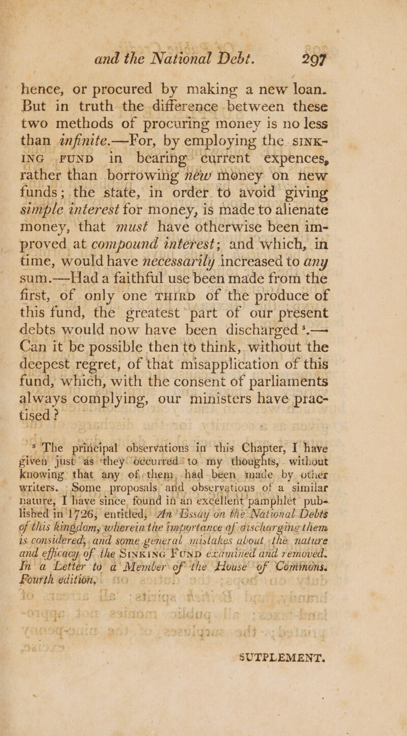 hence, or procured by making a new loan. But in truth the difference .between these two methods of procuring money is no less than wfinite.—For, by employing the . sINK- ING FUND in bearing current expences, rather than borrowing néw money on new funds; the state, in order to avoid giving simple interest for money, is made to alienate money, that must have otherwise been im- proved at compound interest; and which, in time, would have necessarily increased to any sum.—Had a faithful use been made from the first, of only one THirp of the produce of this fund, the greatest part of our present debts would now have been discharged *.— Can it be possible then to think, without the deepest regret, of that misapplication of this fund, which, with the consent of parliaments always complying, our ministers have prac- tised? ‘8 The pleat observations in this Chapter, I have given just “as ‘they: odcurred’ to. my thoughts, without knowing that any of;them, had. been, made by. other writers. - Some proposals and observations of a similar | nawwre, I have since, found in an excellent pamphlet’ pub- lished n'1726, entitled; n° ‘dissay on the National-Debts of this kingdom,’ wikerein: the importance of discharging them is. considered; . and. some general mistakes about thé nature and efficacy y of ihe Sinking Funp examined and removed. In a Letter to a Member go the House ts ised San edition, : 0 3 i+ SUTPLEMENT.