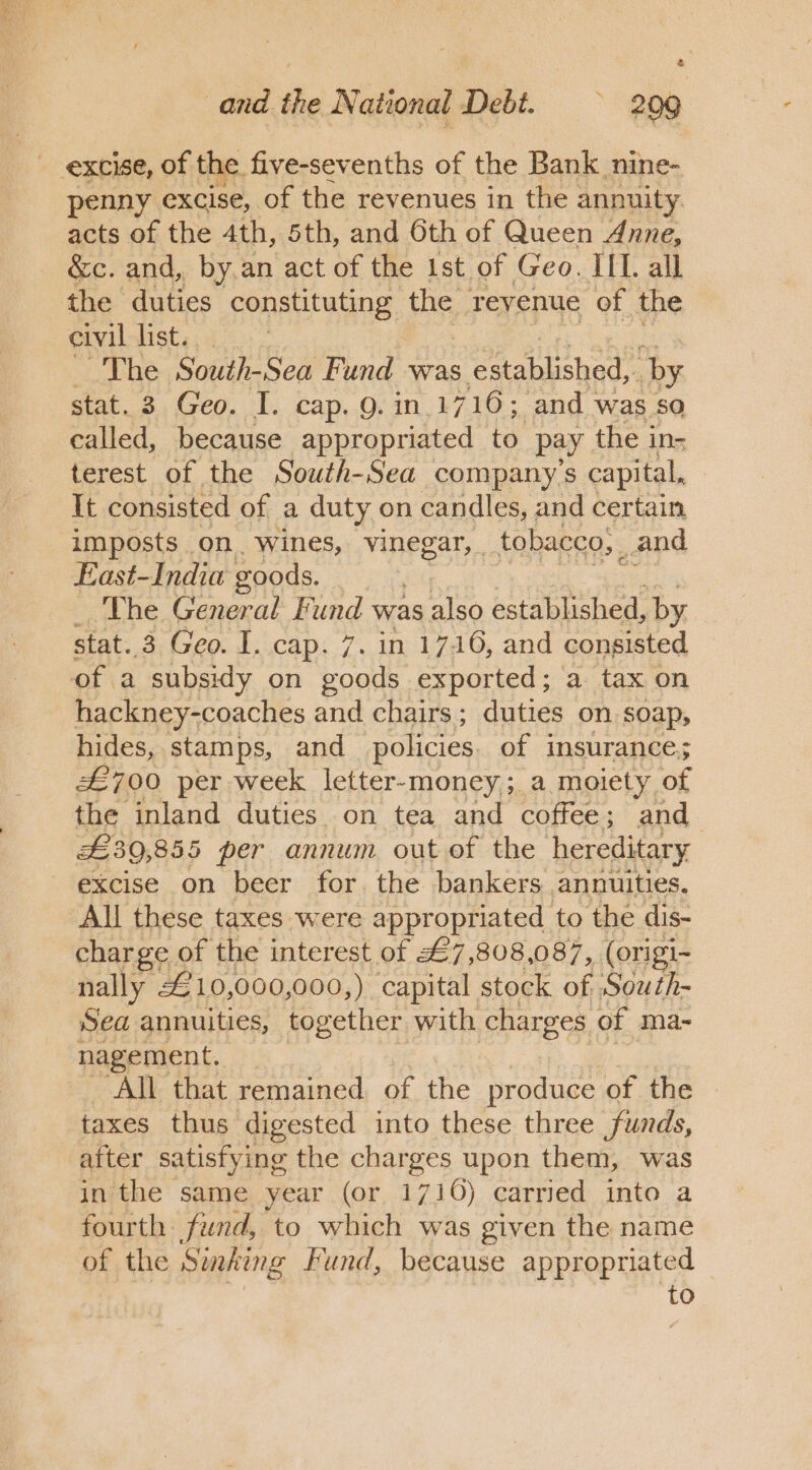 and the National Debt. 209 penny excise, of the revenues in the annuity acts of the 4th, 5th, and 6th of Queen Anne, &amp;c. and, by.an act of the ist of Geo. IIL. all the duties constituting the. Teyenue of the civil list. ~The South-Sea Fund was s caabkshod. by stat. 3 Geo. I. cap. 9. in.1716; and was so called, because appropriated to. pay the in- terest of the South-Sea company’s capital, Tt consisted of a duty on candles, and certain imposts on. wines, vinegar, . tobacco, _ and East-India goods. The General Fund was Aes established, by stat. 3 Geo. I. cap. 7. in 1716, and consisted of a subsidy on Ad exported; a tax on hackney-coaches and chairs; duties on soap, hides, stamps, and policies of insurance; £700 per week letter-money; a moiety of the inland duties. on tea and coffee; and_ £30,855 per annum out of the hereditary excise on beer for the bankers annuities. All these taxes were appropriated to the dis- charge. of the interest of £7,808,087, (origi- Sea annuities, together with charges of ma- nagement. All that remained of the produce of the taxes thus digested into these three funds, after satisfying the charges upon them, was in the same year (or 1716) carried into a fourth fund, to which was given the name of the Sinking Fund, because appropriated — Pm: to