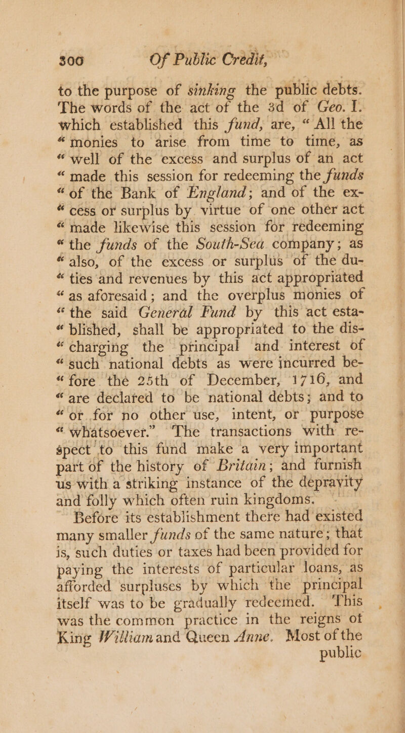 to the purpose of sinking the public debts. The words of the act of the 3d of Geo. I. which established this fund, are, “ All the “monies to arise from time to time, as “well of the excess and surplus of an act “made this session for redeeming the funds “of the Bank of England; and of the ex- “cess or surplus by. virtue of ‘one other act “ made likewise this session for redeeming “the funds of the South-Sea company; as “also, of the excess or surplus of the du- “ties and revenues by this act appropriated “as aforesaid; and the overplus monies of “the said General Fund by this act esta- “blished, shall be appropriated to the dis- “charging the principal and. interest of “such national debts as were incurred be- “fore thé 25th of December, 1716, and “are declared to be national debts; and to “or for no other use, intent, or purpose “ whatsoever.” ‘The transactions with re- pect to this fund make a very important part of the history of Britain; and furnish and folly which often ruin kingdoms. - Before its establishment there had existed many smaller funds of the same nature; that is, such duties or taxes had been provided for paying the interests of particular loans, as afforded surpluses by which the principal itself was to be gradually redeemed. ‘This was the common practice in the reigns of King Williamand Queen dnne. Most of the public