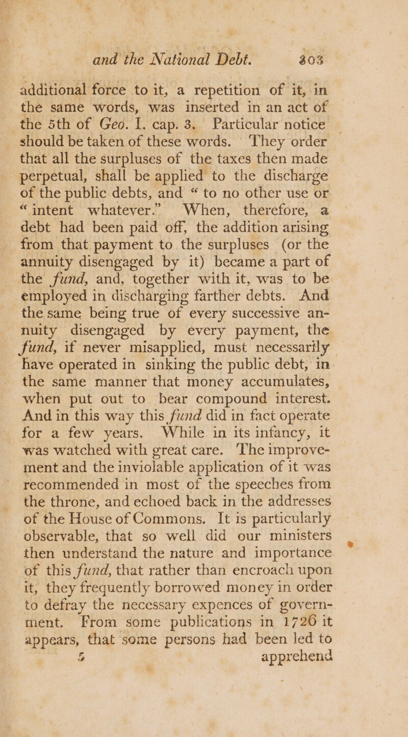 additional force to it, a repetition of it, in the same words, was inserted in an act of the 5th of Geo. I. cap. 3. Particular notice _ should be taken of these words. They order that all the surpluses of the taxes then made perpetual, shall be applied to the discharge of the public debts, and “ to no other use or “intent whatever.” When, therefore, a debt had been paid off, the addition arising from that payment to the surpluses (or the annuity disengaged by it) became a part of the fund, and, together with it, was to be employed in discharging farther debts. And the same being true of every successive an- nuity disengaged by every payment, the Sund, if never misapplied, must necessarily have operated in sinking the public debt, in the same manner that money accumulates, when put out to bear compound interest. And in this way this fund did in fact operate for a few years. While in its infancy, it was watched with great care. The improve- ment and the inviolable application of it was recommended in most of the speeches from the throne, and echoed back in the addresses of the House of Commons. It is particularly observable, that so well did our ministers then understand the nature and importance of this fund, that rather than encroach upon it, they frequently borrowed money in order to defray the necessary expences of govern- ment. From some publications in 1726 it a ial that some persons had been led to 5 i aha &amp;