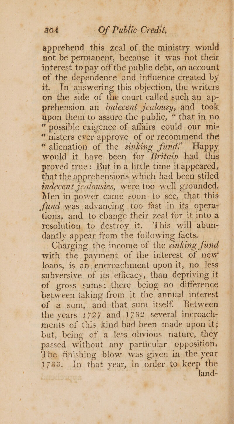 apprehend this zeal of the ministry would not be permanent, because it was not their interest to pay off the public debt, on account of the dependence and influence created by it. In answering this objection, the writers on the side of the court called such an ap- prehension an indecent jealousy, and took upon them to assure the public, “ that in no “ possible exigence of affairs could our mi- “ nisters ever approve of or recommend the “alienation of the sinking fund. Happy would it have been for Britain had_ this proved true: But in a little time it appeared, that the apprehensions which had been stiled andecent ycalousies, were too well grounded. Men in power came soon. to see, that this fund was advancing too fast in its opera- tions, and to change their zeal for it into a resolution to destroy it. This will abun- dantly appear from the foilowing facts. Charging the income of the simhing fund with the payment of the interest of new loans, is an. encroachment upon it, no less subversive of its efficacy, than depriving it of gross sums; there being no difference between taking from it the annual interest of a sum, and. that sum itself. Between the years 1727 and 1732 several incroach- ments of this kind had been made upon it; but, being of a less obvious nature, they passed without any particular opposition, The finishing blow was given in the year 1733. In that year, in order to keep the Jand-