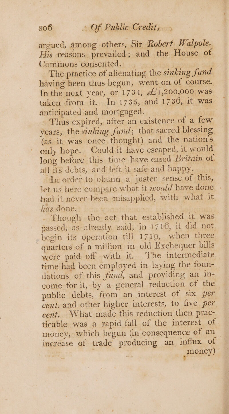 argued, among others, Sir Robert Walpole. His reasons. prevailed; and the House of Commons consented. _ vor | _ The practice of alienating the sinking fund having been thus begun, went on of course. In the next year, or 1734, £1,200,000 was taken from it. In 1735, and 1730, it was anticipated and mortgaged. 34 4 ‘Thus expired, after an existence of a few years, the sinking fund; that sacred blessing. (as it was once. thought) and the nation’s only hope. Could it have escaped, it would long before this time have eased Britam of all its debts, and left it safe and happy. In order to obtain. a juster sense of this, let us here compare what it would have done, » had it never been misapplied, with what it has done. | | - Though the act that established it was passed, as already said, in 1716, it did not . begin its operation till 1719, when three. quarters of a million in old Exchequer bills were paid off with it. The intermediate time had been employed in laying the foun- dations of this fund, and providing an in- come for it, by a general reduction of the public debts, from an interest of six per cent. and other higher interests, to five per cent. What made this reduction then prac- ticable was a rapid fall of the interest of money, which begun (in consequence of an increase of trade producing an influx of ,money) |