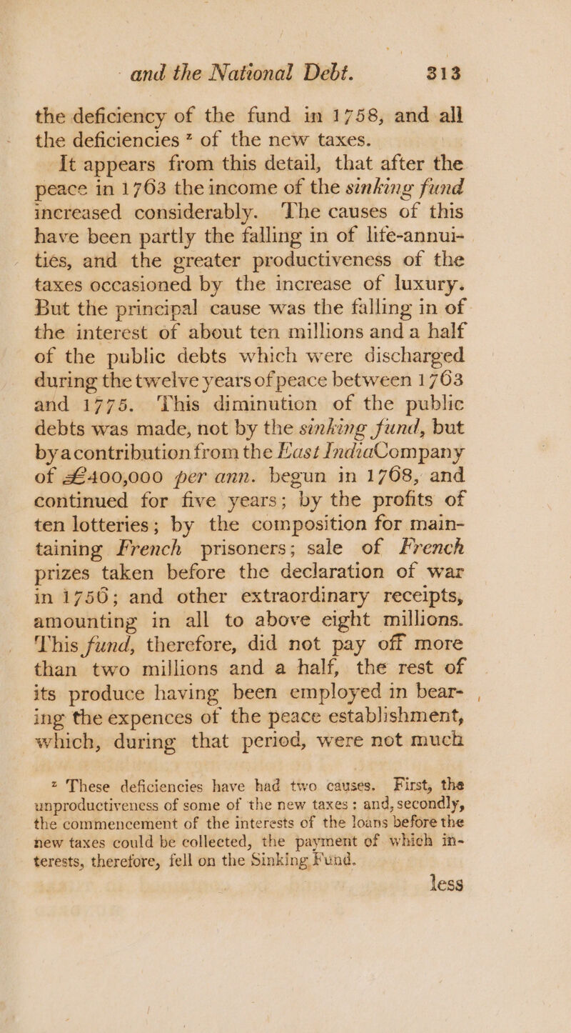 the deficiency of the fund in 1758, and all the deficiencies 7 of the new taxes. | It appears from this detail, that after the peace in 1763 the income of the sinking fund increased considerably. ‘The causes of this have been partly the falling in of lite-annui- ties, and the greater productiveness of the taxes occasioned by the increase of luxury. But the principal cause was the falling in of the interest of about ten millions and a half of the public debts which were discharged during the twelve years of peace between 1703 and 1775. This diminution of the public debts was made, not by the sinking fund, but byacontribution from the Last JndiaCompany of £400,000 per ann. begun in 1708, and continued for five years; by the profits of ten lotteries; by the composition for main- taining French prisoners; sale of French prizes taken before the declaration of war in 1756; and other extraordinary receipts, amounting in all to above eight millions. This fund, therefore, did not pay off more than two millions and a half, the rest of its produce having been employed in bear- ing the expences of the peace establishment, which, during that period, were not much These deficiencies have had two causes. First, the unproductiveness of some of the new taxes; and, secondly, the commencement of the interests of the loans before the new taxes could be collected, the payment of which in- terests, therefore, fell on the Sinking Fund. less ~