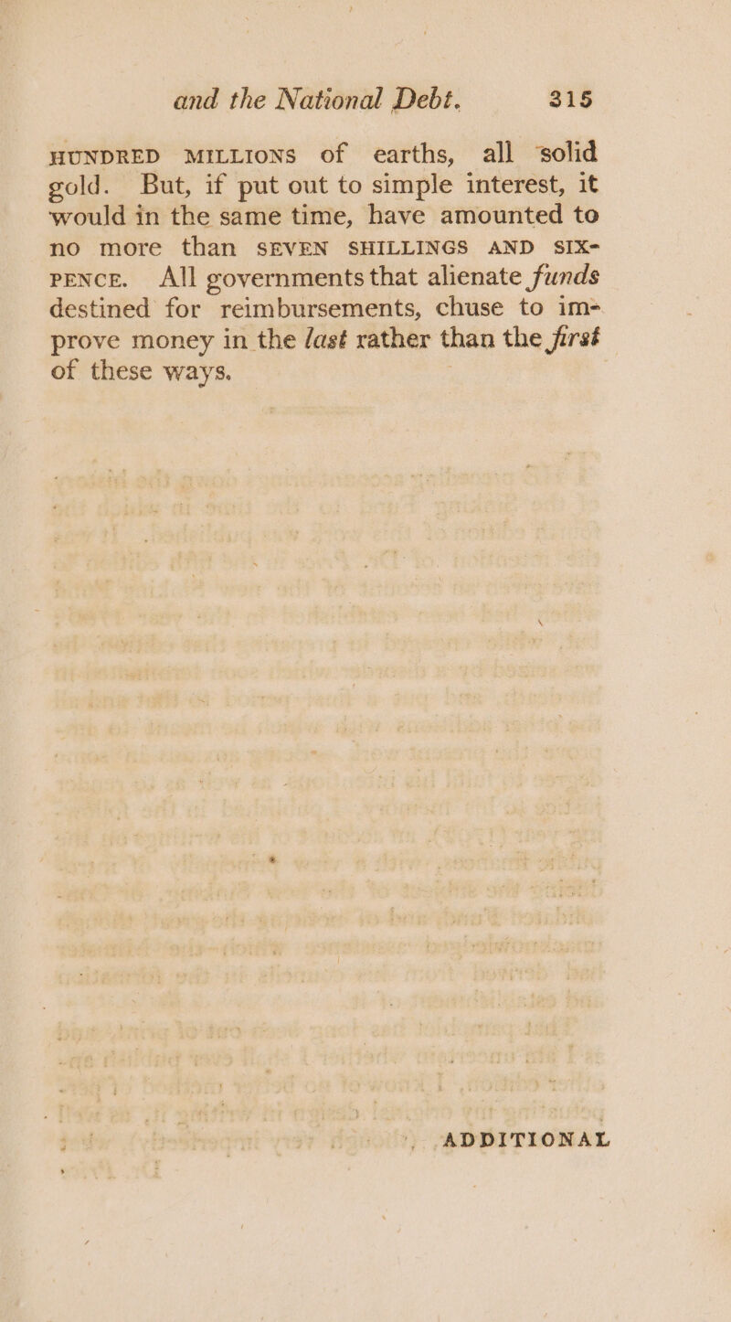 HUNDRED MILLIONS of earths, all ‘solid gold. But, if put out to simple interest, it would in the same time, have amounted to no more than SEVEN SHILLINGS AND SIX- pence. All governments that alienate funds destined for reimbursements, chuse to im- prove money in the /as¢ rather than the jirst of these ways. ADDITIONAL