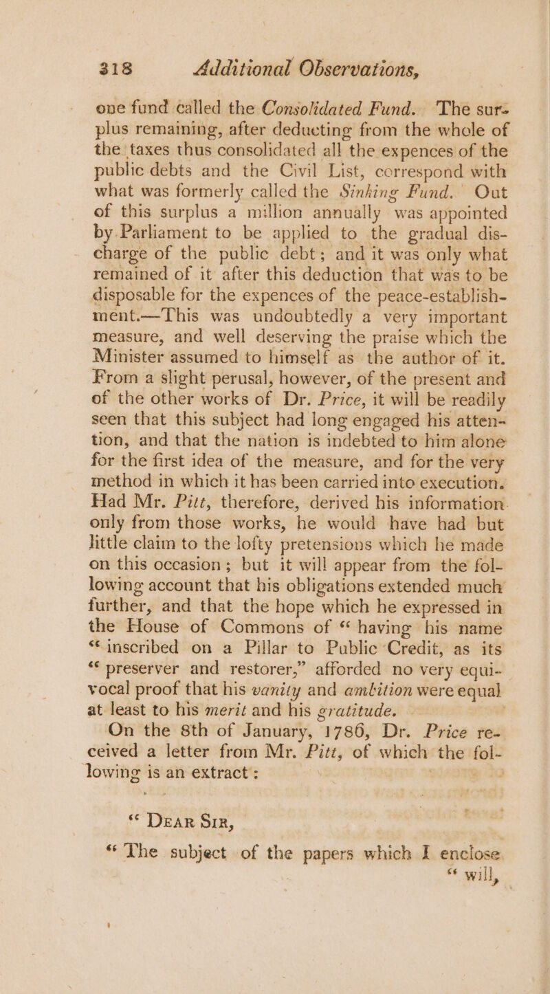 ove fund called the Consolidated Fund. The sur- plus remaining, after deducting from the whole of the taxes thus consolidated all the expences of the public debts and the Civil List, correspond with what was formerly called the Sinking Fund.’ Out of this surplus a million annually was appointed by. Parliament to be applied to the gradual dis- charge of the public debt; and it was only what remained of it after this deduction that was to be disposable for the expences of the peace-establish- ment.—This was undoubtedly a very important measure, and well deserving the praise which the Minister assumed to himself as the author of it. From a slight perusal, however, of the present and of the other works of Dr. Price, it will be readily seen that this subject had long engaged his atten- tion, and that the nation is indebted to him alone for the first idea of the measure, and for the very method in which it has been carried into execution. Had Mr. Pitt, therefore, derived his information. only from those works, he would have had but little claim to the lofty pretensions which he made on this occasion ; but it will appear from the fol- lowing account that his obligations extended much further, and that the hope which he expressed in the House of Commons of * having his name “‘inscribed on a Pillar to Public ‘Credit, as its * preserver and restorer,” afforded no very equi- vocal proof that his vanity and ambition were equal at least to his merit and his gratitude. On the 8th of January, 1786, Dr. Price re ceived a letter from Mr. Pitt, of which the fol- lowing is an extract : P&lt; ad * Dear SiR, “ The subject of the papers which I enclose. “* will,