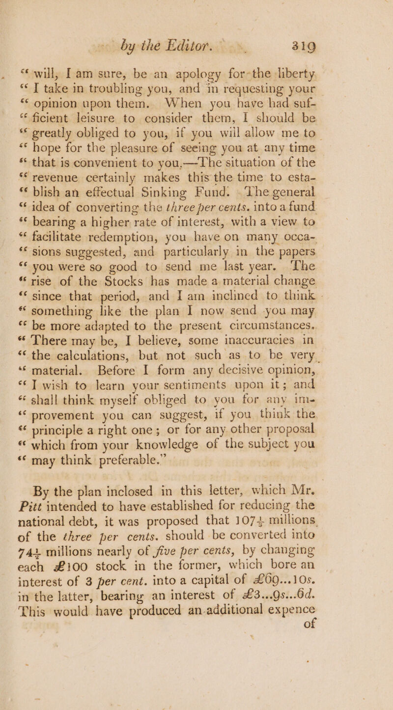 “will; [am sure, be an apology for~the liberty. ‘J take in troubling you, and in requesting your “‘ opinion upon them. When you have had suf- ‘“‘ ficient leisure to consider them, I should be * greatly obliged to you, if you will allow me to_ «* hope for the pleasure of seeing you at any time ‘“* that is convenient to you,—The situation of the ‘revenue certainly makes this the time to esta- ** blish an effectual Sinking Fund. . The general ** idea of converting the three per cents. intoa fund ‘* bearing a higher rate of interest, with a view to *« facilitate redemption, you have on many occa~ ** sions suggested, and particularly in the papers “* you were so good to send me last year. The “rise of the Stocks has made a material change “since that period, and I am inclined to think - * something like the plan I now send you may ** be more adapted to the present circumstances. “ There may be, I believe, some inaccuracies in “‘ the calculations, but not such as to be very. ‘‘ material. Before I form any decisive opinion, ‘© J wish to learn your sentiments upon it; and * shall think myself obliged to you for any im- ‘‘ provement you can suggest, if you think the. ‘¢ principle a right one; or for any. other proposal «which from your knowledge of the subject you ‘* may think preferable.” By the plan inclosed in this letter, which Mr. Pitt intended to have established for reducing the national debt, it was proposed that 1074 millions. of the three per cents. should be converted into 741 millions nearly of five per cents, by changing each £100 stock in the former, which bore an interest of 3 per cent. into a capital of £09...10s. in the latter, bearing an interest of £3...9s...6d. This would have produced an-additional pupae’ e