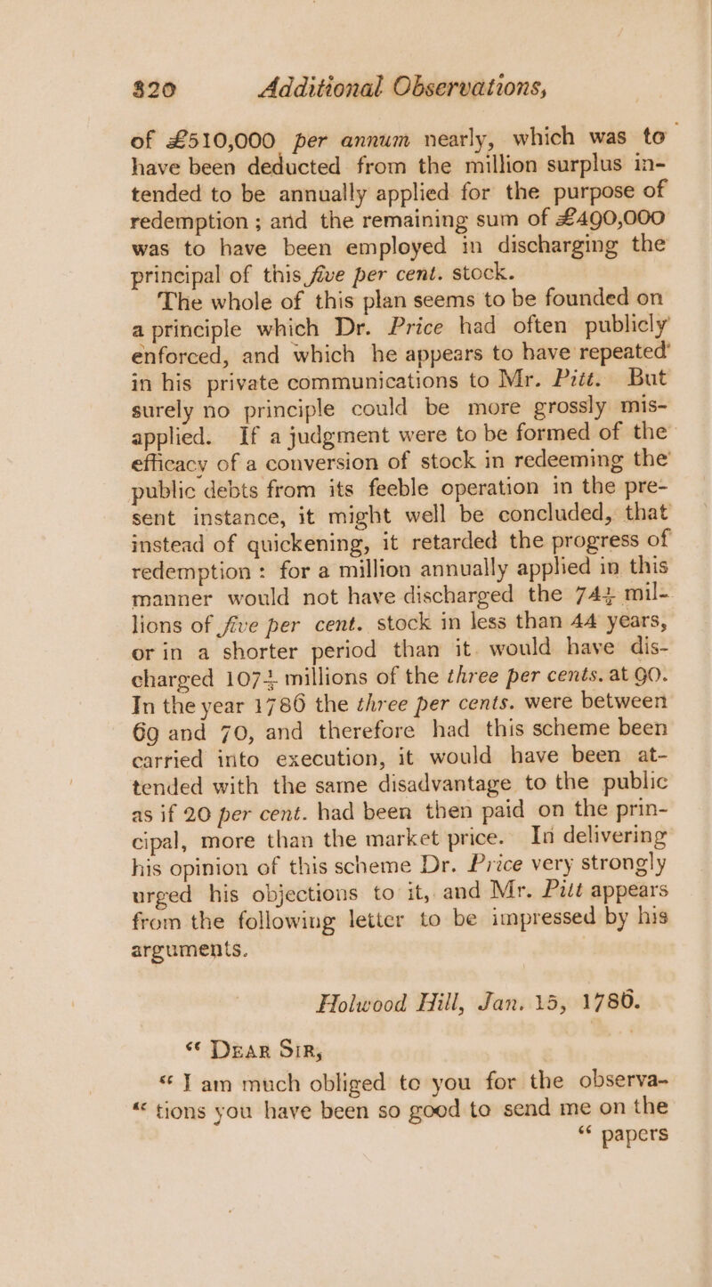 of £510,000 per annum nearly, which was to_ have been deducted from the million surplus in- tended to be annually applied for the purpose of redemption ; arid the remaining sum of £490,000 was to have been employed im discharging the principal of this five per cent. stock. The whole of this plan seems to be founded on a principle which Dr. Price had often publicly enforced, and which he appears to have repeated’ in his private communications to Mr. Pitt. But surely no principle could be more grossly mis- applied. If a judgment were to be formed of the’ efficacy of a conversion of stock in redeeming the public debts from its feeble operation in the pre- sent instance, it might well be concluded, that instead of quickening, it retarded the progress of redemption : for a million annually applied in this manner would not have discharged the 744 mil- lions of five per cent. stock in less than 44 years, or in a shorter period than it. would have dis- charged 107+ millions of the three per cents. at QO. In the year 1786 the three per cents. were between 6g and 70, and therefore had this scheme been carried into execution, it would have been at- tended with the sare disadvantage to the public as if 20 per cent. had been then paid on the prin- cipal, more than the market price. In delivering his opinion of this scheme Dr. Price very strongly urged his objections to it, and Mr. Pit appears from the following letter to be impressed by his arguments. ) Holwood Hill, Jan. 15, 1780. «© DEAR SIR; «Jam much obliged to you for the observa- « tions you have been so good to send me on the “* papers