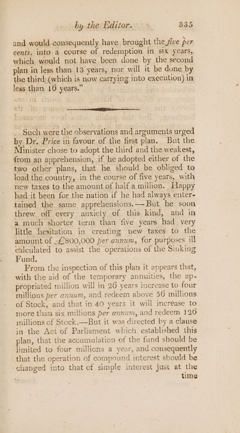 by the Editor. &gt; 835 and would consequently have brought the jive per cents. into.a course of redemption in six years, which would not have been done by the second plan in less than 13 years, nor will it be dune by the third:(which is now carrying into execution) in less than. 10 years.” Scab: : Oe ‘ _. Such were the observations and arguments urged by Dr, Price in favour of the first plan. But the. Minister chose to adopt the third and the-weakest, from an apprehension, if he adopted either of the two other plans, that he should be obliged to load the country, in the course of five years, with new taxes to the amount of half a million. Happy had it been for.the nation if he had always enter- tained the same apprehensions.— But he soon threw off every anxiety of this kind, and in a much shorter term than five years had very little hesitation in creating new taxes to the amount of £800,000 per annum, for purposes ill calculated to assist the operations of the Sinking Fund. : From the inspection of this plan it appears that, with the aid of the temporary annuities, the ap- propriated million will in 26 years increase to four millions per annum, and redeem above 50 millions of Stock, and that in 40 years it will increase to more than six millions per annum, and redeem 120 millions of Stock.—But it was directed by a clause in the Act of Parliament which established this lan, that the accumulation of the fund should be Fs mited to four millions a year, and consequently that the operation of compound interest should be changed into that of simple interest just at the time