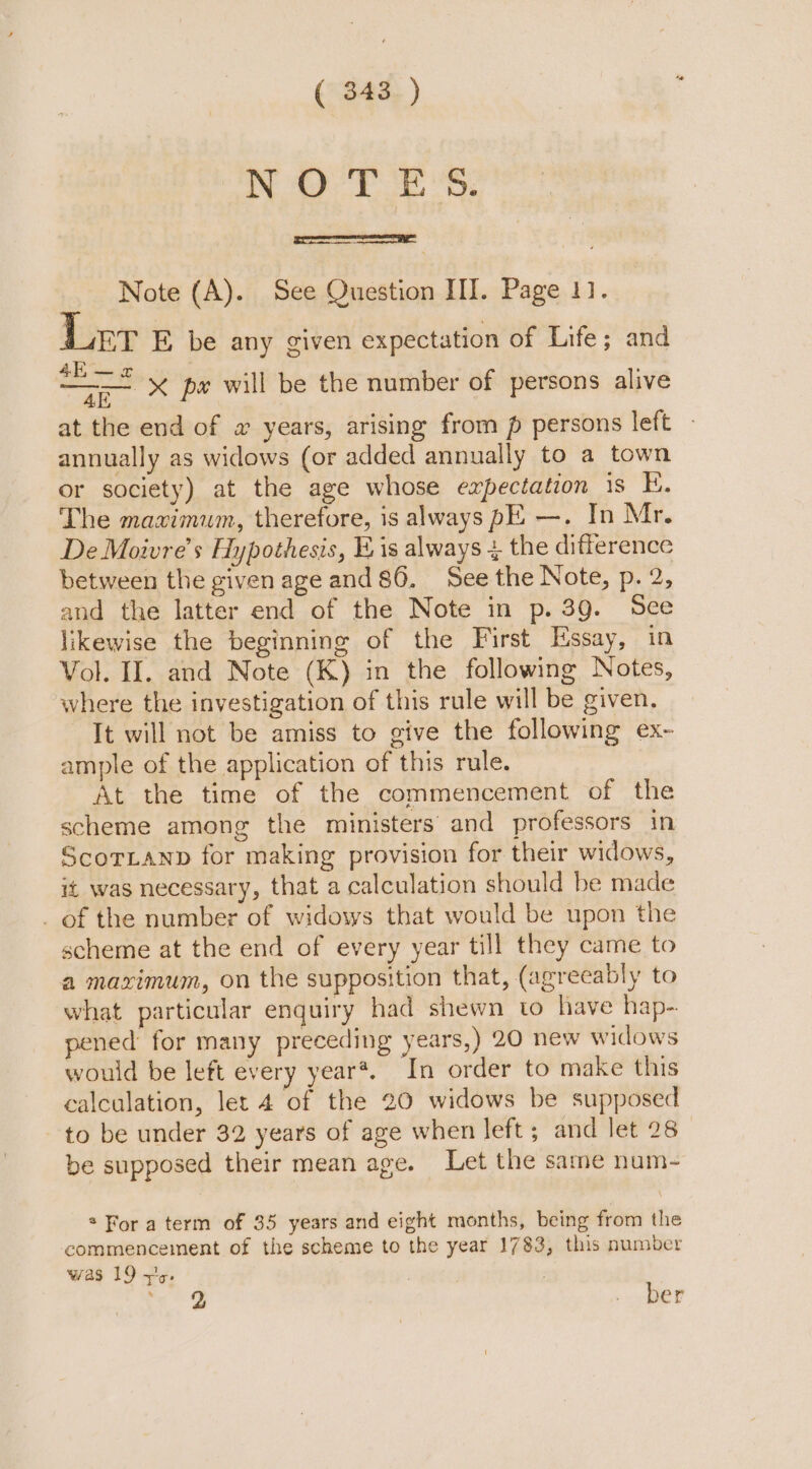 a 8 ab BP ts Note (A). See Question III. Page 11. ET E be any given expectation of Life; and 4h — 2 ees at the end of a years, arising from p persons left ~ annually as widows (or added annually to a town or society) at the age whose expectation is E. The maximum, therefore, is always pE —. In Mr. De Moivre’s Hypothesis, Eis always + the difference between the given age and 86. See the Note, p. 2, and the latter end of the Note in p. 3g. See likewise the beginning of the First Essay, in Vol. II. and Note (K) in the following Notes, where the investigation of this rule will be given. It will not be amiss to give the following ex~ ample of the application of this rule. At the time of the commencement of the scheme among the ministers’ and professors in ScoTLanp for making provision for their widows, it was necessary, that a calculation should be made _ of the number of widows that would be upon the scheme at the end of every year till they came to a maximum, on the supposition that, (agreeably to what particular enquiry had shewn to have hap-. pened for many preceding years,) 20 new widows would be left every year*. In order to make this calculation, let 4 of the 20 widows be supposed to be under 32 years of age when left; and let 28 be supposed their mean age. Let the sane num- x pe will be the number of persons alive * For a term of 35 years and eight months, being from the commencement of the scheme to the year 1783, this number was 19 +5. : ber