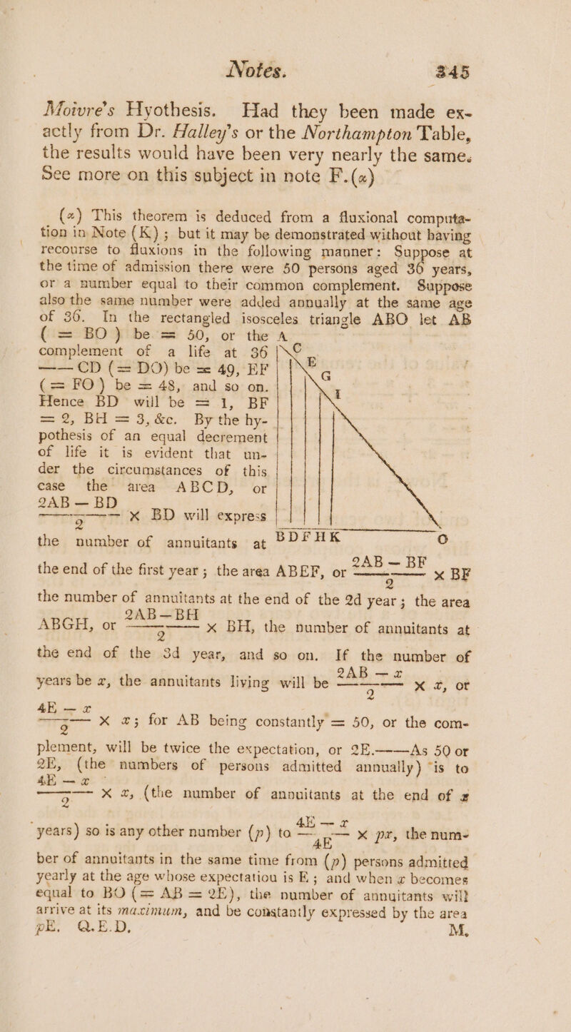 Moivre’s Hyothesis. Had they been made ex- actly from Dr. Halley’s or the Northampton Table, the results would have been very nearly the same. See more on this subject in note F.(«) (~) This theorem is deduced from a fluxional computa- tion in Note (K); but it may be demonstrated without having recourse to fluxions in the following manner: Suppose at the time of admission there were 50 persons aged 36 years, or a number equal to their common complement. Suppose also the same number were added annually at the same age of 36. In the rectangled isosceles triangle ABO let AB (i22°BO fi bes 50; or the A complement of a life at 36 |\© —— CD (= DO) be == 49, EF (= FO) be = 48,: and so: on. Hence BD will be = 1, BF = 2, BH = 3,&amp;c. By the hy- | pothesis of an equal decrement of life it is evident that un- der the circumstances of this case the area ABCD, or 2AB—B ma x BD will express the number of annuitants at BDFUK oO the end of the first year ; the area ABEF, or ZAB — BE x BF 9 the number of annuitants at the end of the 2d year; the area ABGH, or ae eh the end of the 3d year, and so on. If the number of ' ee ' 8AB—-2 . years be x, the annuitants living will be wea ee! 2. OR 4E vom L  a Mig XK 4; for AB being constantly = 50, or the com- lement, will be twice the expectation, or 3E.——As 50 or paem p 2, (the numbers of persons admitted annually) “is to 4E — x ; es x a, (the number of anouitants at the end of £ x BH, the number of annuitants at ‘ 4ii— x years) so is any other number (p) to — -— x pr, the num- 4k, ber of annuitants in the same time from (~) persons admitted yearly at the age whose expectatiou is E; and when w becomes equal to BO (= AB = 2E), the number of annuitants wil} arrive at its maximum, and be constantly expressed by the area pE. Q.E.D, M,