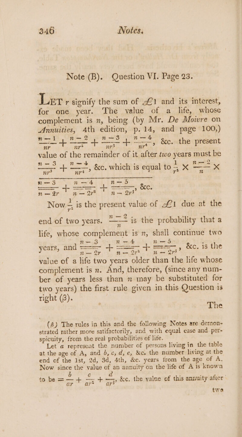 Note (B). Question VI. Page 23. Ler r signify the sum of &lt;1 and its interest, for one year. The value of a life, whose complement is n, being (by Mr. De Moire on Annuities, Ath edition, p. 14, and page 100,) aa ~ n— n— . aa a a &amp;c. the present value of the remainder of it after wo years must be nm— 3 N~ + : ‘ 1 nt— 2 Genoese ese ned o W — eee a ——-, &amp;C which is equal to5 X —— X n-—— 3 Nn — 4 nm- 5 SS bes cece &amp;XC. = 2r ae ties Now = is the present value of £1 due at the end of two years. “2 is the probability that a H. Tad 2 TR, a Rm S ; years, and =, ~|- Pine © -|- age &amp;c. is the value of a life two years older than the life whose complement is n. And, therefore, (since any num- ber of years less than » may be substituted for two years) the first rule given in this Question 1s right (8). The (8) The rules in this and the following Notes are demon- strated rather more satifactorily, and with equal ease and per- spicuity, from the real probabilities of life. Let a represeat the number of persons living in the table at the age of A, and 0, c,d, e, &amp;c. the number living at the end of the Ist, 2d, 3d, 4th, &amp;c. years trom the age of A. Now since the value of an annuity on the life of A is known b d | to be = — + As aly terry &amp;c, the yalue of this annuity after ar ar* twe