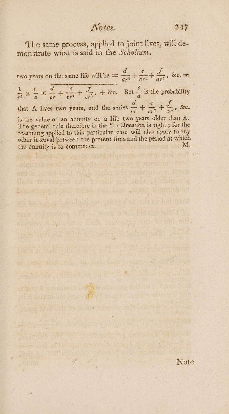 The same process, applied to joint lives, will de- monstrate what is said in the Scholium. E phi d e two years on the same life willbe = —;-+ — F &amp;e. ae ar&gt; ar’ Lox fy £4 ZL, + Kc. But is the probability fi are SOR + OR gp? S € wei a parr ng Z., &amp;C. Chan Of oe is the value of an annuity on a life two years older than A. The general rule therefore in the 6th Question is right ; for the reasoning applied to this particular case will also apply to any other interval between the present time and the period at which the annuity is to commence, | M. that A lives two years, and the series