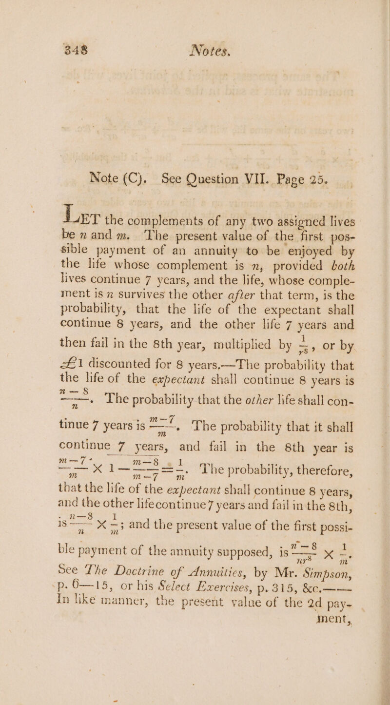 Note (C). See Question VII. Page 25. Ler the complements of any two assigned lives be nand m. ‘The present value of the first pos- sible payment of an annuity to be enjoyed by the life whose complement is , provided both lives continue 7 years, and the life, whose comple- ment is 2 survives the other after that term, is the probability, that the life of the expectant shall continue 8 years, and the other life 7 years and then fail in the 8th year, multiplied by a or by £1 discounted for 8 years,—The probability that the life of the expectant shall continue 8 years is 2a — § Fe The probability that the other life shall con- : ~ m—7 oO , tinue 7 years is —-—. ‘The probability that it shall continue 7 years, and fail in the 8th year is oe 1— 25 22 The probability, therefore, a m m that the life of the expectant shall continue 8 years, and the other lifecontinue7 years and fail in the 8th, - 2—8 is i A xX —; and the present value of the first possi- 7% Ht 1 ble payment of the annuity supposed, is xX -. See The Doctrine of Annuities, by Mr. Simpson, p- O—15, or his Select Exercises, p. 315, &amp;c.—— In like manner, the present value of the ad pay- ment,