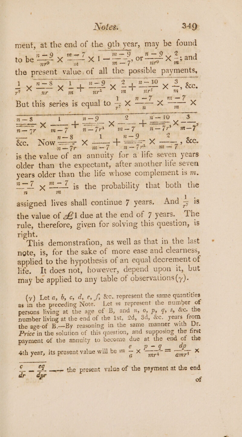 ment, at the end of the gtb year, may be found RO wee ue Ma FO OS to be ne | Se Tie | x | a ay? Or | es x “ and the present value. of all the possible payments, 1 a —8 1 n—9 Oy 2 BO 3 mes en a ~ 073 x Fr Bice : 3 ae iy J n—7 mm 7 But this series is equal to = X ——- X Ss x 8 n m a—&amp; 1 n—Q 2 n-= 10 3 =a dees a = ae Sere Aer n— 77 m— 7 n—7r m— 7 nan—7r m—7 nee n—§ 1 n—9 &amp;e, Nows=e X ——— f= = X —-)» &amp;e. n— Tr m—7 n—7r* grat Fier es! is the value of an annuity for a life seven years older than the expectant, after another life seven years older than the life whose complement iS 7. a= y™=7 is the probability that both the rt m assigned lives shall continue 7 years. And 5 is the value of 1 due at the end of 7 years. ‘The rule, therefore, given for solving this question, 1s right. This demonstration, as well as that in the last note, is, for the sake of more ease and clearness, applied to the hypothesis of an equal decrement of life. It does not, however, depend upon it, but may be applied to any table of observations (y). (vy) Leta, &amp;, c, d, e, f, &amp;c., represent the same quantities as in the preceding Note. Let m represent the number of persons living at the age of B, and ”, 0, D, J % &amp;c. the number living at the end of the Ist, ad, 3d, &amp;c. years from the age-of B.—By reasoning in the same manner with Dr. Price in the solution of this question, and supposing the first payment of the annuity to become due at the end of the 4th year, its present value will be = =i Pai = i a mr amr3 _ Pe —&lt;-~ the present value of the payment at the end | of