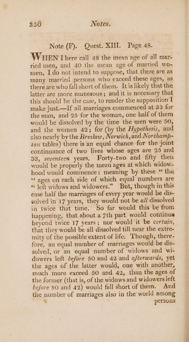 Note (F). Quest. XIII. Page 48. WHEN I here call 48 the mean age of all mar- ried men, and 40 the mean age of married wo- men, I do not intend to suppose, that there are as many married persons who exceed these ages, as there are who fall short of them. It is likely that the latter are more numerous; and it is necessary that this should be the case, to render the supposition I make just.—If all marriages commenced at 33 for the man, and 25 for the woman, one half of them would be dissolved by the time the men were 50, and the women 42; for (by the Hypothesis, and also nearly by the Breslaw, Norwich, and Northamp- ion tables) there is an equal chance for the joint continuance of two lives whose ages are 25 and 33, seventeen years. Forty-two and fifty then would be properly the mean ages at which widow- hood would commence: meaning by these “ the ‘© ages on each side of which equal numbers are «* left widows and widowers.” But, though in this ease half the marriages of every year would be dis- solved in 17 years, they would not be ail dissolved in twice that time. So far would this be from happening, that about a 7th part would continue beyond twice 17 years; nor would it be certain, that they would be all dissolved till near the extre- mity of the possible extent of life. Though, there- fore, an equal number of marriages would be dis~ solved, or an equal number of widows and wi- dowers left before 50 and 42 and afterwards, yet the ages of the latter would, one with another, much more exceed 50 and 42, than the ages of the former (that is, of the widows and widowers left before 50 and 42) would fall short of them. And the number of marriages also in the world among . persons