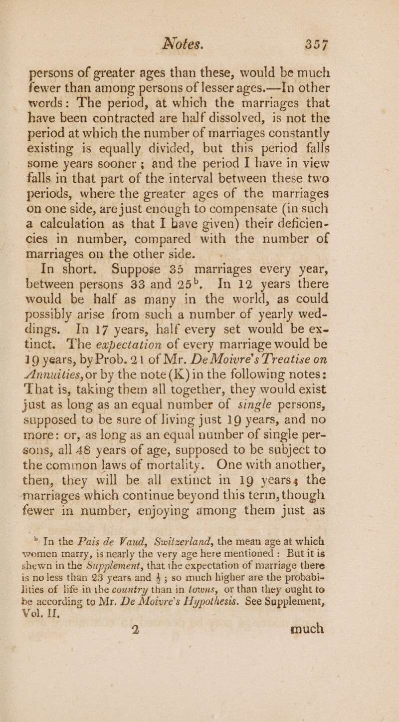 persons of greater ages than these, would be much fewer than among persons of lesser ages.—In other words: The period, at which the marriages that have been contracted are half dissolved, is not the period at which the number of marriages constantly existing is equally divided, but this period falls some years sooner ; and the period I have in view falls in that part of the interval between these two periods, where the greater ages of the marriages on one side, are just enough to compensate (in such a calculation as that I have given) their deficien- cies in number, compared with the number of marriages on the other side. In short. Suppose 35 marriages every year, between persons 33 and 25%. In 12 years there would be half as many in the world, as could possibly arise from such a number of yearly wed- dings. In 17 years, half every set would be ex- tinct. The expectation of every marriage would be 19 years, by Prob. 21 of Mr. De Moivre’s Treatise on Annuities,or by the note (K) in the following notes: That is, taking them all together, they would exist just as long as an equal number of single persons, supposed to be sure of living just 19 years, and no more: or, as long as an equal number of single per- sons, all 48 years of age, supposed to be subject to the common laws of mortality. One with another, then, they will be all extinct in 19 years, the marriages which continue beyond this term, though fewer in number, enjoying among them just as &gt; In the Pais de Vaud, Switzerland, the mean age at which women marty, is nearly the very age here mentioned: But it is shewn in the Supplement, that the expectation of marriage there is no jess than 23 years and 4; so much higher are the probabi- lities of life in the country than in towns, or than they ought to be according to Mr. De Motvre’s Hypothesis. See Supplement, Vol, I, 2 much