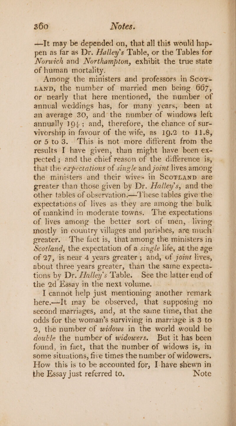 —It may be depended on, that all this would hap- pen as far as Dr. Halley’s Table, or the Tables for Norwich and Northampton, exhibit the true state of human mortality. — Among the ministers and professors in Scor- LAND, the number of married men being 667, or nearly that here mentioned, the number of annual weddings has, for many years, been at an average 30, and the number of windows left annually 191; and, therefore, the chance of sur- vivorship in favour of the wife, as 19.2 to 11.8, or 5 to 3.. This is not more different from the results I have given, than might have been ex- pected ; and the chief reason of the difference is, that the expectations of single and joint lives among the ministers and their wives in Scornanp are greater than those given by Dr. Halley's, and the other tables of observation.—These tables give the expectations of lives as they are among the bulk of mankind in moderate towns. The expectations of lives among the better sort of men, - living mostly in country villages and parishes, are much greater. The fact is, that among the ministers in Scotland, the expectation of a single life, at the age of 27, is near 4 years greater ; and, of jornt lives, about three years greater, than the same expecta- tions by Dr. fdalley’s Vable. See the latter end of the 2d Essay in the next volume. I cannot help just mentioning another remark here.—It may be observed, that supposing no second marriages, and, at the same time, that the odds for the woman’s surviving in marriage is 3 to 9, the number of widows in the world would be double the number of widowers. But it has been found, in fact, that the number of widows is, m some situations, five times the number of widowers. How this is to be accounted for, I have shewn in the Essay just referred to. Note