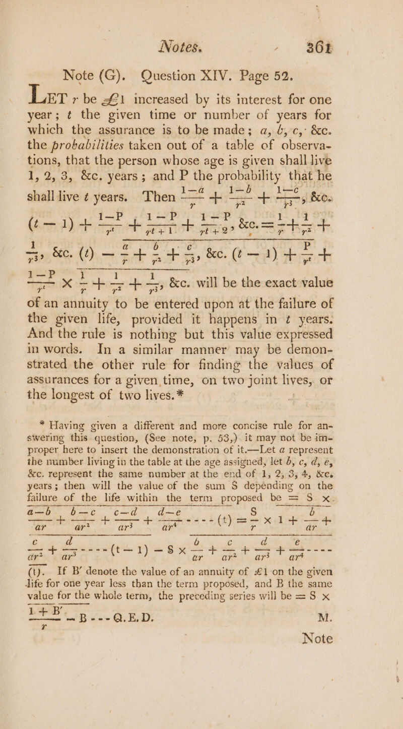 Notes. ,. $a Note (G). Question XIV. Page 52. ET r be £1 increased by its interest for one year; ¢ the given time or number of years for which the assurance is to be made; a, 6, c, &amp;c. the probabilities taken out of a table of observa- tions, that the person whose age is given shall live I, 25.34 &amp;¢, years ; and bye We ek und that he shall live ¢ 2 Then +=2 ag Oe one rn et (Bebe tere tA + btea tts f. “0 ~F4 LS, &amp;e. (t— 1) ++ Pulp tem oe anes - &lt;5; &amp;c. will be the exact value of an annuity % be entered upon at the failure of the given life, provided it happens in ¢ years. And the rule is nothing but this value expressed in words. In a similar manner may be demon- strated the other rule for finding the values of assurances for a given time, on two joint lives; or the longest of two lives.* * Having given a different and more concise rule for an- swering this question, (See note, p. 53,).it may not be im- proper here to insert the demonstration of it.—Let @ represent the number living in the table at the age assigned, let b, ¢, d, e, &amp;c. represent the same number at the end of 1, 2, 3; 4, &amp;e. years; then will the value of the sum S depending on the failure of the life within the term proposed be = S x. a—b bt ¢c=—ad d— e +- cs eee sigh a ar ar* ar3 “art ar € d b c d € @xcee dic ei he ear ae (). If B’ denote the value of an annuity of £1 on the given dife for one year less than the term proposed, and B the same value for the whole term, the preceding series will be = S x Bae ie co 0. | M.