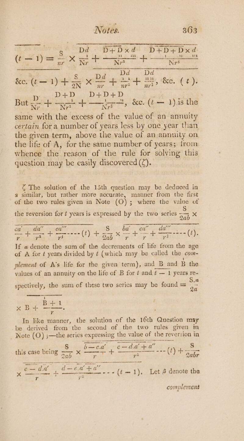 No i es. 3 6 3 Dd PED de! “pHPPL pew hs Herik Rect ae SEG &lt;= ae Lore aya Set ye DE pos 42, &amp;o. (¢). ry &gt; D+ D D+ D - D oe ee same with the excess of the ee of an annuity certain for a number of years less by one year than the given term, above the value of an annuity on. the life of A, for the same number of years; from whence the reason of the rule for solving this question may be easily discovered (¢). , &amp;e. (¢ — 1).is the Z The solution of the 15th question may be deduced in a similar, but rather more accurate, manner from the first of the two rules given in Note (OQ); where the value of : eons the reversion for ¢ years is expressed by the two series re | a AE SA PFS S cab dda” (2) r3 a a oe ‘ If « denote the sum of the decrements of life from the age of A for ¢ years divided by ¢ (which may be called the com- \ 1 plement of A’s life for the given term), and B and B the values of an annuity on the life of B for ¢ and ¢ — 1 years re- 3 % pre ei the sum of these two series may be found = re r In like manner, the solution of the 16th Question may be derived from the second of the two rules given tn _ Note (O) ;—the series ; expressing the value of the reversion in bacogualie = Cada, cheb an” S this case being On te arena ane ---(t) +— _ ay as 2 : uh deep alls FY Let &amp; denote the r ih complement