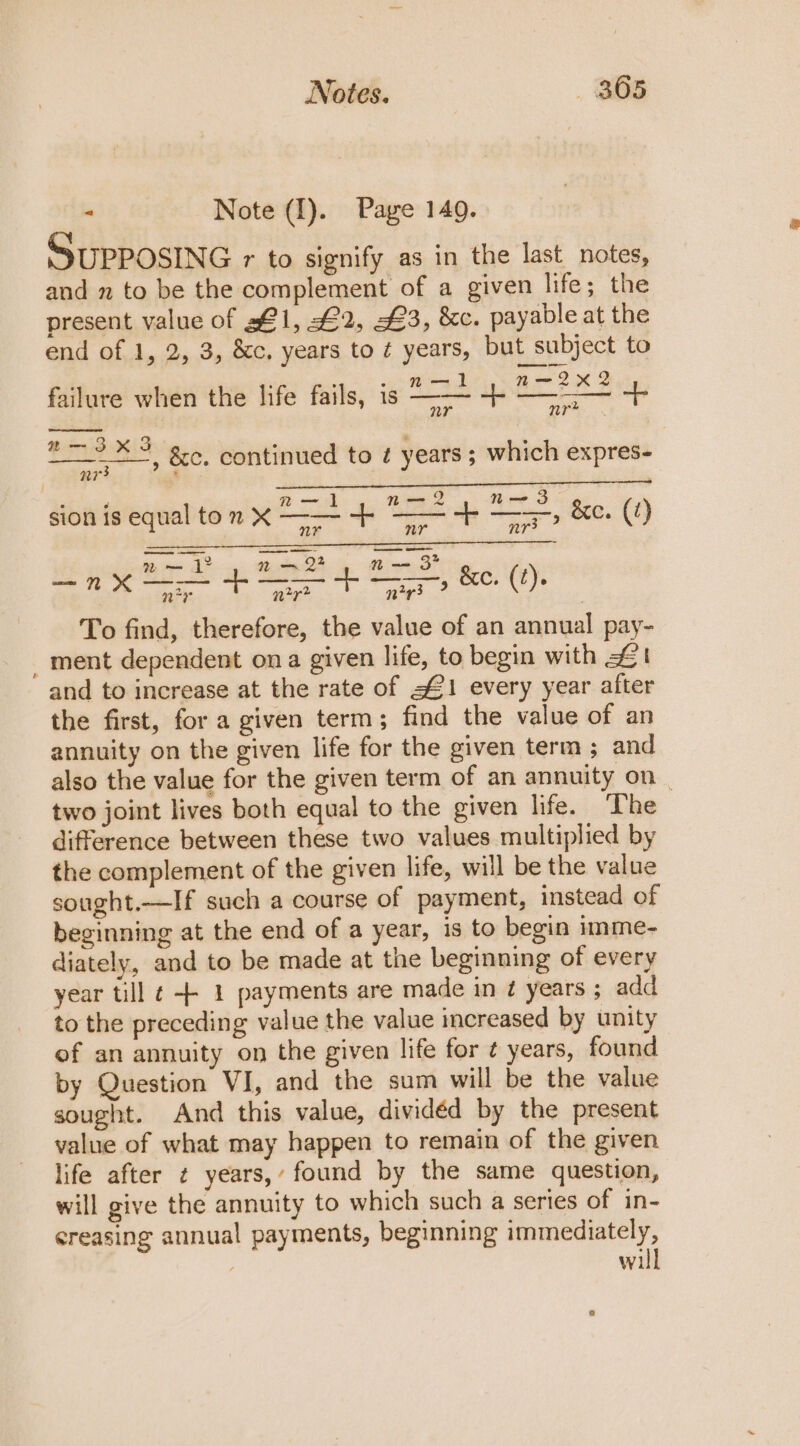 “ Note (I). Page 149. SUPPOSING r to signify as in the last_notes, and n to be the complement of a given life; the present value of sf 1, £2, £3, &amp;c. payable at the end of 1, 2, 3, &amp;c, years to é years, but subject to i : : - n—d n~—-2X2 failure when the life fails, is —— +- —~— + 2-3xX3 3 . : =, Be: continued to ¢ years ; which expres- | e é aa | —2 oe oO &amp; sion is equal to 7 X —— 4+ = 4 —}, &amp;e. (7) nr nr3 ? eet as ak ie! oe ge ee ee x ny 7 zy? a ney ? : To find, therefore, the value of an annual pay- _ ment dependent ona given life, to begin with £1 and to increase at the rate of $1 every year after the first, for a given term; find the value of an annuity on the given life for the given term; and also the value for the given term of an annuity on _ two joint lives both equal to the given life. The difference between these two values multiplied by the complement of the given life, will be the value sought.—If such a course of payment, instead of beginning at the end of a year, is to begin imme- diately, and to be made at the beginning of every year till ¢ -+ 1 payments are made in 7 years ; add to the preceding value the value increased by unity of an annuity on the given life for ¢ years, found by Question VI, and the sum will be the value sought. And this value, dividéd by the present value of what may happen to remain of the given life after ¢ years,’ found by the same question, will give the annuity to which such a series of in- creasing annual payments, beginning immediately, will