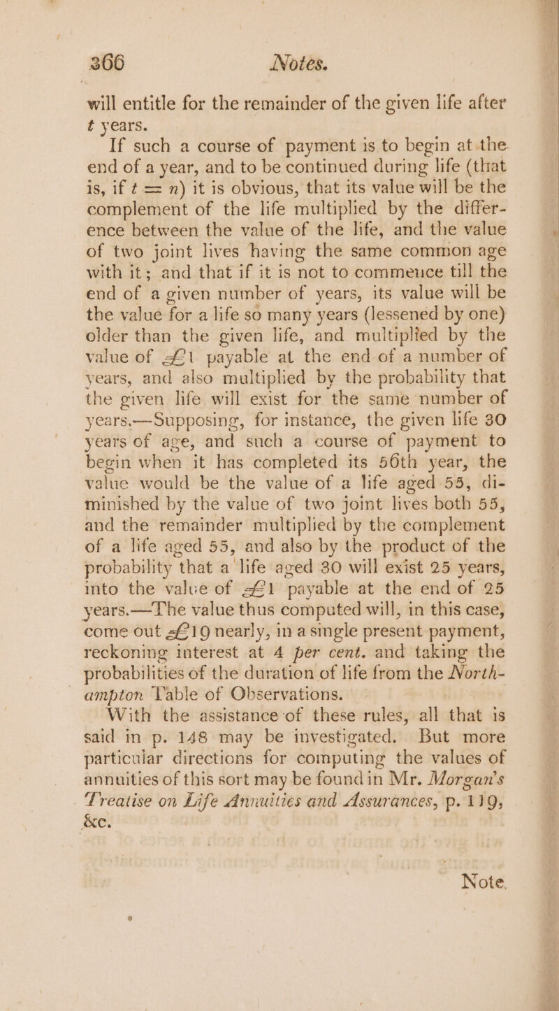 will entitle for the remainder of the given life after ¢ years. If such a course of payment is to begin at the end of a year, and to be continued during life (that is, if ¢ = 7) it is obvious, that its value will be the complement of the life multiplied by the differ- ence between the value of the life, and the value of two joint lives having the same common age with it; and that if it is not to commence till the end of a given number of years, its value will be the value for a life so many years (lessened by one) older than the given life, and multiplied by the value of s£1 payable at the end of a number of years, and also multiplied by the probability that the given life will exist for the same number of years.—Supposing, for instance, the given life 30 years of age, and such a course of payment to begin when it has completed its 50th year, the value would be the value of a life aged 55, di- minished by the value of two joint lives both 55, and the remainder multiplied by the complement of a life aged 55, and also by the product of the probability that a life aged 30 will exist 25 years, into the value of =£1 payable at the end of 25 years.—The value thus computed will, in this case, come out s£19 nearly, in asingle present payment, reckoning interest at 4 per cent. and taking the probabilities of the duration of life from the Worth- —ampton Table of Observations. | With the assistance of these rules, all that is said in p. 148 may be investigated. But more particular directions for computing the values of annuities of this sort may be foundin Mr. Morgan’s Treatise on Life Annuities and Assurances, p. 119, &amp;e. i