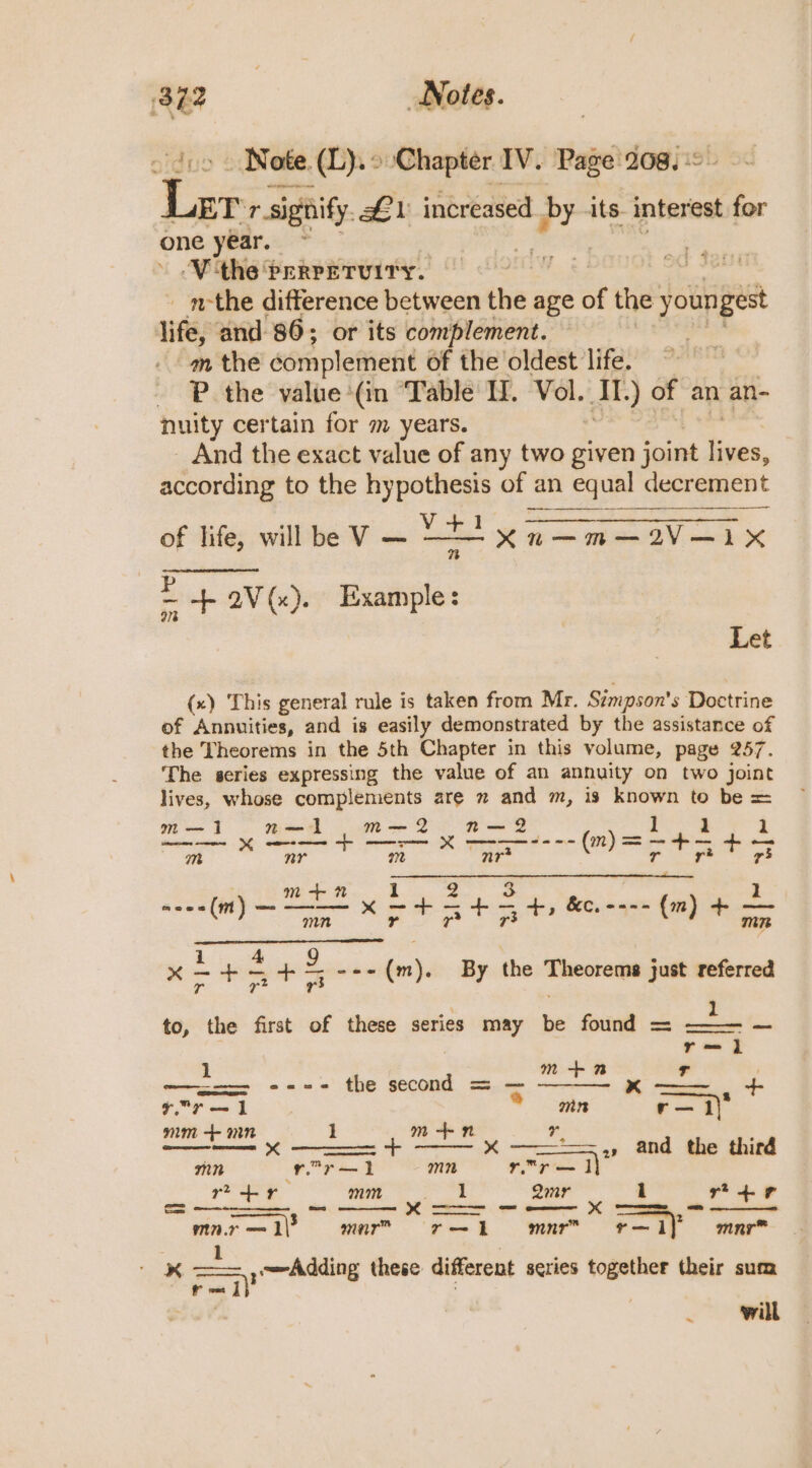 x . Notes. _ Note (L).° Chapter IV. Page 208, em ne ET’ r signify. #1 increased. a py its. interest for one year. ~ ‘Vthe Prerrerviry. . _ m-the difference between the age st the yout gest life, and 86; or its complement. ~m the complement of the oldest life. P the value (in “Table II, Vol. Aig. of an an- nuity certain for m years. And the exact value of any two given joint a, according to the hy ei of an equal decrement of life, tO cnt adie” Ege oc aaa os a Eb av (x). ec 9% Let (x) This general rule is taken from Mr. Simpson’ s Doctrine of Annuities, and is easily demonstrated by the assistance of the Theorems in the 5th Chapter in this volume, page 257. The series expressing the value of an annuity on two joint lives, whose complements are 2 and m, is known to be = m— 1 n—1 m—-2 nN—2 1 1 1 Tir Sachi dabadaA Sicanile Malachi. SOS nF m+n 1 2 3 1 ase=(m) ai x&lt; ae ; oho 3 +, &amp;C, ---- (mm) + vere x = rg = + Sapa (m). By the Theorems just referred to, the first of these series may be found = ae é r=—] 1 m == ---- the second = — Se a 4 7. Pr — 1 * mn e 1) mm + nn 1 m-+-n ” : ——= X + ———.,, and the third mn r-r—l mn ad ae | ree mm 1 Qmr # i roe Nn. — 1\3 mar r— i] mnr™ r— ] i mnr™ lL ‘ —— ,~Adding these different series together their sum i. (ie | ; : will