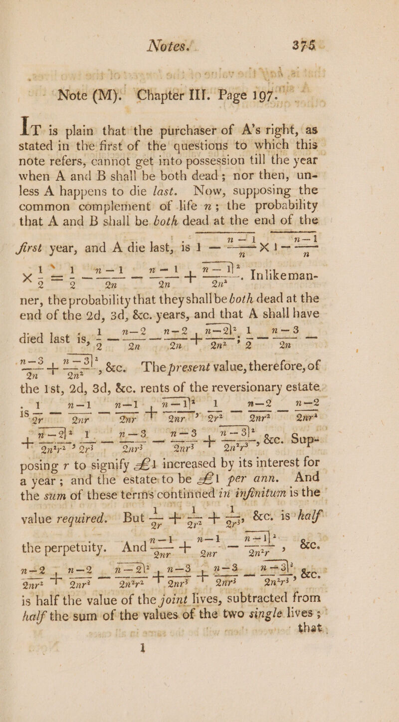 Notes. . | 305° . ' &gt; st P bf : ( , i a ke ¢ it % ‘ . Aoh 2 - : :, PAG Sd hs P 4 * s F Wey &gt; ees -F &gt; beak; a ® é =) af *2 ae id ks ae. att Note (M). Chapter IIT. Page 1, Tavis plain that the purchaser of A’s right, as stated in the first of the’ questions to which this note refers, cannot get into possession till the year when A and B shall be both dead; nor then, un- less A happens to die Jast. Now, supposing the common complement of life; the probability that A and B shall be. doth dead at the end of the 2 ' ° . 143 ij 1 m— i Jirst year, and A die last, is 1 er ee fe ap ae eagle Pe 8 Se | sre ae A et to Inlikeman- ner, the probability that they shall be both dead at the end of the 2d, 3d, &amp;c.-years, and that A shall have n— 2 n=-2 , n—Qj* 1 ae | as | pe Fe Dit 4 py @Me - Qn? *? 2 Qn * —3 : — 2 . ‘ = a = fis ,&amp;c. The present value, therefore, of the Ist, 2d, 3d, &amp;c. rents of the reversionary estate, 3 n—1 n—I - a aia | m—2 n—2Q ise - oe 2r Qur Wr 9 * Qars Q7* Qnr? one . n — 2? fel Fj ae “n=3 n= 3}? hoe teks ‘fo eg ha ons “gag Suis? ee Oe posing r to signify £4 increased by its interest for a year; and the estate'to be 1 per ann. And the sum of these terms continued in infinitum is the © : ip pipe Rippin: RA Te PAF st i nga value required. Pe ee op &amp;e. is half we ' n—k n—1 nae lh pad the perpetuity. And a sa dent anew &amp;e. 2 ~- n— — 2\? —3 . n—3 Pableval tenn n=2 n—- SAY ap Tens oe 2 es ee 2nr* - Qnr? grit: | Sag? ek is half the value of the joznt lives, subtracted from — half the sum of the values. of the two single lives 5° 1