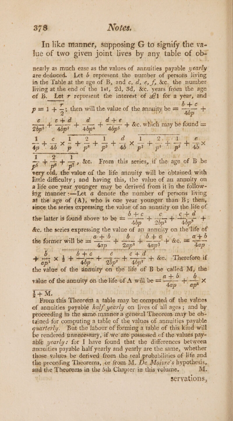 In like manner, supposing G to signify the va- lue of two given joint lives by any table of ob- nearly as much ease as the values of annuities payable yearly are deduced. Let 6 represent the number of persons living in the Table at the age of B, and c, d, e, f, &amp;c. the number living at the end of the Ist, 2d, 3d, &amp;c. years from the age of B. Let 7 represent the interest of £1 for a year, and pl +5 — 5, tien will the value of the annuity be = 3 “fe ae d dais oN hop? ie abp a top + &amp;c. which may be found = = ap a i pr pp ae a ig oe, SC From this series, if the age of B be wery old, the value of the life annuity will lie obtained with little difficulty ; and having this, the value of au annuity on a life one year younger may be derived from it in the follow- itig manner:—Let a denote the number of persons living at the age of (A), who is one year younger than B; then, since the series expressing the value of an annuity on the life of the latter is found above to be = ache t. rr ae + —— ins ¢ Abp — 2bp* bp? &amp;c, the series expressing a vig of an annuity on the'life of a+ 6 4 +6 - a tt 5 the former obits be = des + a 7 as =O 46 &amp; eee | b b a a ie aiaie’ o +d c+ a. = &amp; - ae x $+ fie 4. aby A Ma Th “+ &amp;e. Taeeee alin if the value of the dnauity on tl hé life of B be called M, the value of the annuity on the life-of A will be = z3 +— rs 3+ M. Fron this Theorént a table may be computed of the values of annuities payable half yearly on lives of all ages; and by ptoceeding in the same. manner a géneral Theorem. may be ob- tained for computing a table of the values of annuities payable bees But the labour of forming a table of this kind will e rendered unnecessary, if we’ are possessed of the values pay- able yearly: for I have found that the differences between annuities payable half yearly and yearly are the same, whether — those. values be derived from the real probabilities of life and the preceding Theorems, or from. M. De. Moivre’s hypothesis. atid the Theorems in the 5th Chapter in this volume. M. servations,