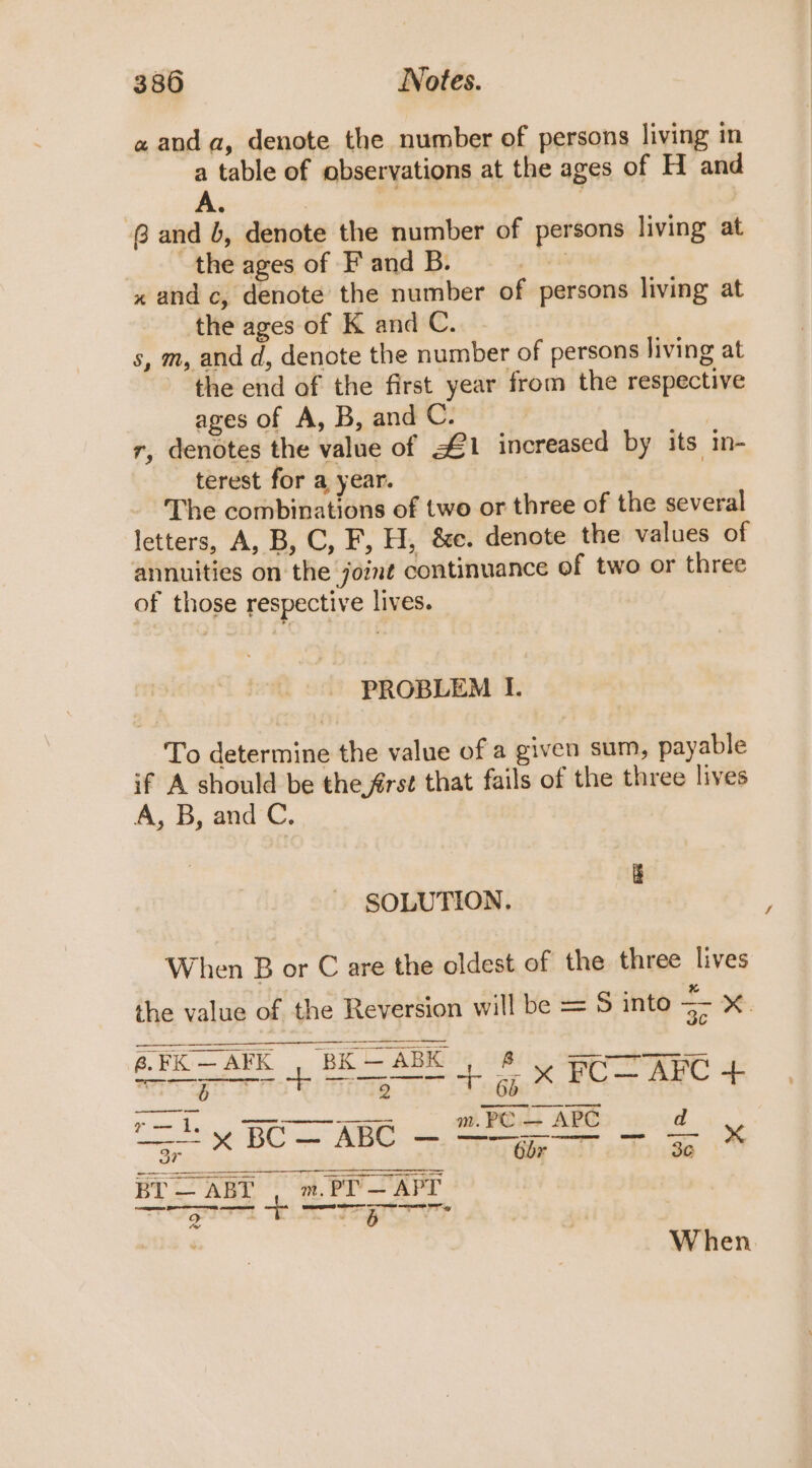 a and a, denote the number of persons living in a table of observations at the ages of H and A. 8 and b, denote the number of persons living at the ages of F and B. , x and c, denote the number of persons living at the ages of K and C. s, m, and d, denote the number of persons living at the end of the first year from the respective ages of A, B, and C. 7 r, denotes the value of 1 increased by its in- terest for a year. The combinations of two or three of the several letters, A, B, C, F, H, &amp;e. denote the values of annuities on the joint continuance of two or three of those respective lives. PROBLEM If. To determine the value of a given sum, payable if A should be the frst that fails of the three lives A, B, and C. SOLUTION. When B or C are the oldest of the three lives the value of the Reversion will be = S into &lt;- x. 6.FK—AFK | BK — ABK Tay ag @.FK—AFK , BK + 6 x FC—AFC + Sr en &amp; nde. fis - r=... SiR m. PC — APC d BT — ABT m. PT — APT ES LOL, cD ee) Barr mentee eeceregs sa aati “6