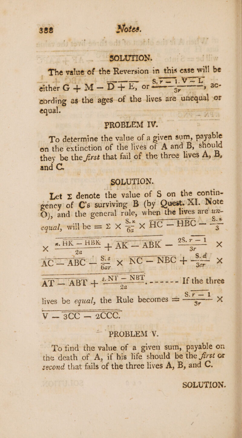 ; an | ’ either G + M — 1} -+- H, or = ——, 3c cording as. the ages of the lives are unequal or equal. BhSAES 9 SOLU J Ye ee. PROBLEM IV. To determine the value of a given sum, payable on the extinction of the lives of A and B, should they be the jirst that fail of the three lives A, B, and GC. SOLUTION. Let £ denote the value of S on the contin- gency of C’s surviving B (by Quest. KI. Note ©), and the general rule, when the lives are un- yee A ohak equal, will be = &amp; X se x HC — HBC — == a ee a ' &lt;ceeinte HR HBK .Yeetod@er — 27-1! x So PAR ABK — ae x ¢ 4 &lt; i; 4 ’ Ss. , ACABCL! SNe NEC ar cr ae s j AT ABT + ‘Sto *™. ------ If the three lives be egual, the Rule becomes aie a x V — acc — 2CCC. * PROBLEM V. To find the value of a given sum, payable on the death of A, if his life should be the jirs¢ or second that fails of the three lives A, B, and C. SOLUTION.