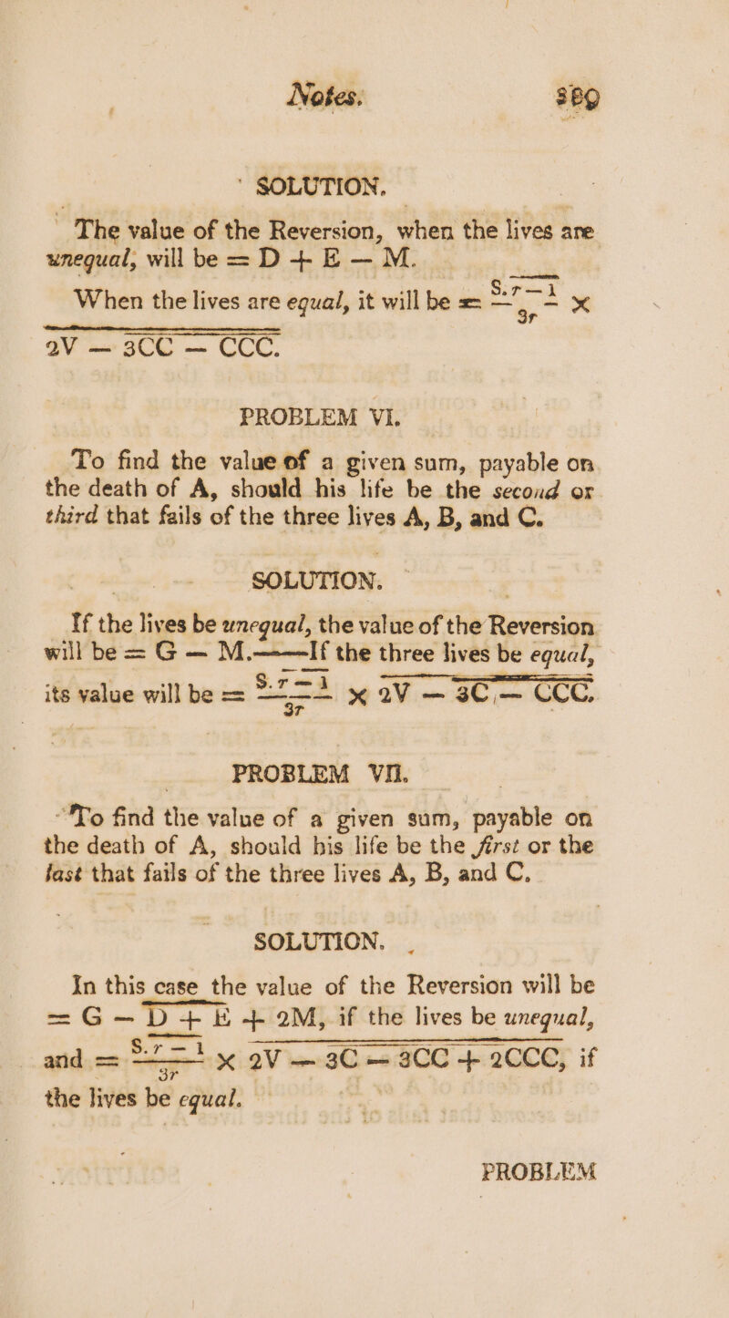 ' SOLUTION, | : _ The value of the Reversion, when the lives are unequal, will be = D+ E—M &lt;a When the lives are equal, it will be = ars : aV — 3CG — CCC. PROBLEM VI. To find the value of a given sum, payable on the death of A, should his life be the second or third that fails of the three lives A, B, and C. SOLUTION. : _ If the lives be wnegual, the value of the Reversion. will be = G — M.——If the three lives be equal, its value will be = tok 6 2V¥ aC CCC, PROBLEM VIi. “To find the value of a given sum, payable on the death of A, should his life be the frst or the fast that fails of the three lives A, B, and C, SOLUTION. In this case the value of the Reversion will be se G -D+E -+- 2M, if the lives be unegual, and = stat x 2V—3C — 3CC + 2CCC, if the lives be equal. — | PROBLEM