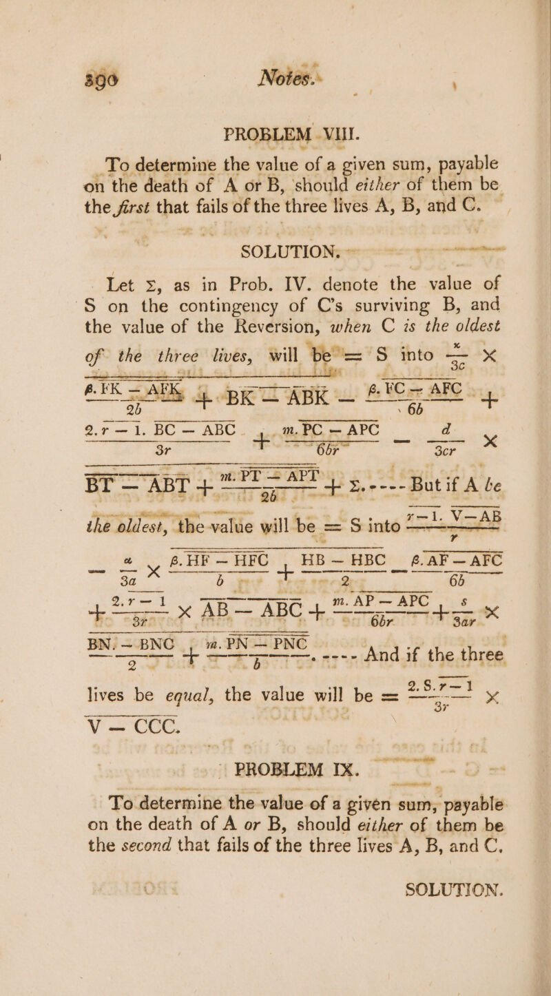 PROBLEM VIII. To determine the value of a given sum, payable on the death of A or B, should either of them be. the oe: that fails of the three lives A, B, and C. SOLUTION, - woe cee Let ©, as in Prob. IV. denote the value of S on the contingency of C’s surviving B, and the value of the BG ap when C is the pidast of the ager a6 will b “= S into — x Se : dt '¥ Blak eR A 4 BRO ABE. BCR ARC Poi BC — ABC. ...m PC — APC d 3r OSE 66r~ “Scr ry aig «3 at et g,----Butif A be Nye oldest, “She-valie gill be = == S into _ £ y eH HIC + Hib = HBC ¢.AF—AFC ane V.— AB AB “” xX nn ee 3a b pees rer Qes 65 $25 —— rr ne an ABC whe ded x eae adi ae — PNC Rr ye cer Ao, -. ee And if, the three 2.S.r—1 lives be equal, the value will be == sat | PROBLEM IX. To determine the value of a given ae payable on the death of A or B, should either of them be the second that fails of the three lives A, B, and C,