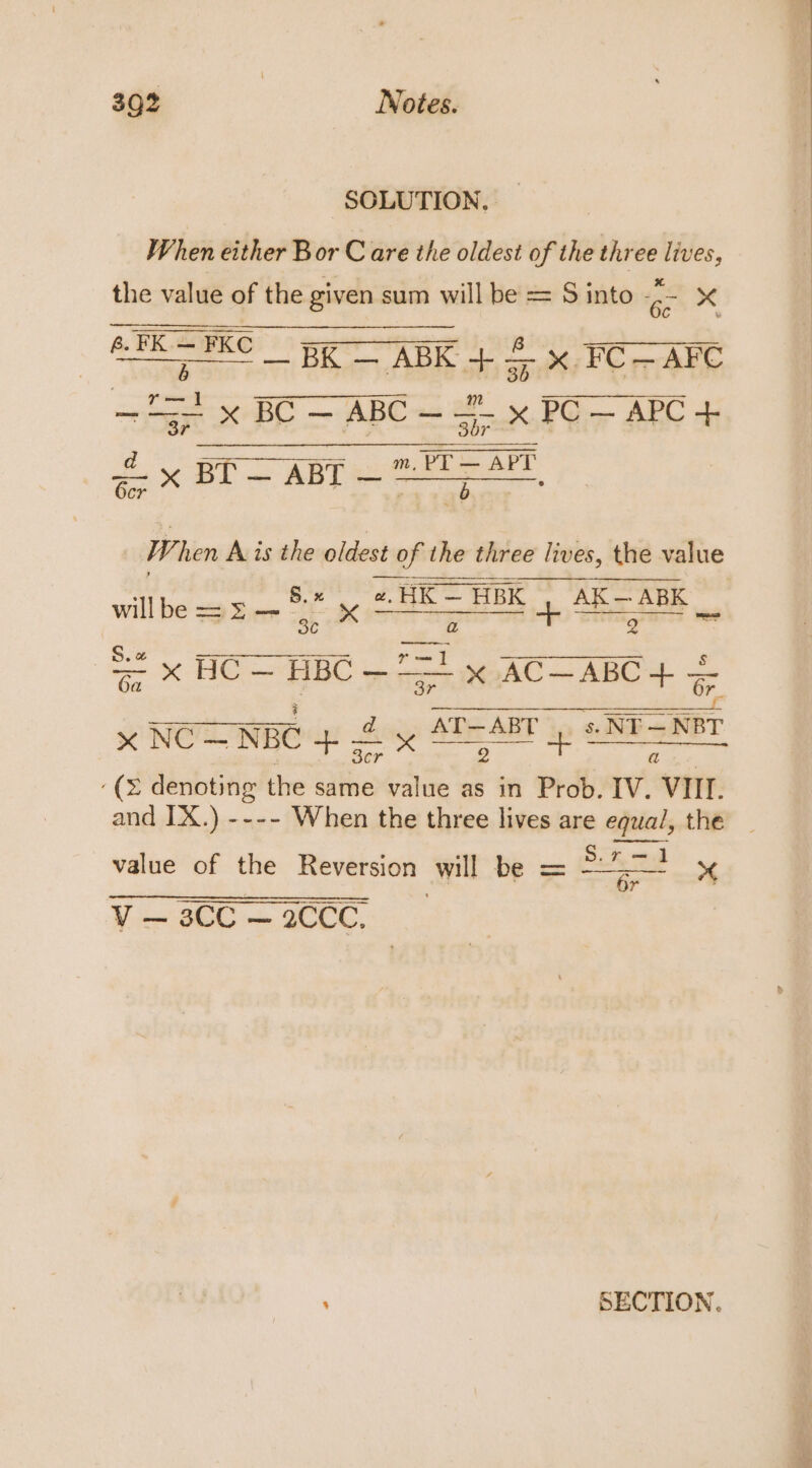 SOLUTION. When either Bor C are the oldest of the three lives, the value of the given sum will be = S into ‘es x a ety egy) + = x FC—AFC ee BE — ABC x PG ARC m, PT — APT &lt;x BI — ABT = isigl ns a a W, hen Avis the oldest of the three lives, the value ac x HO = BBC 71 % ACH ABC + = au ic AOE BOO GEENA x NOLIN) Ay ADEABTp GRE SNET 3cr a ‘(2 denoting the same value as in Prob. IV. VIII. and IX.) ---- When the three lives are equa/, the value of the Reversion wil te = S: Se ‘ 4 Vso 2000, : SECTION.