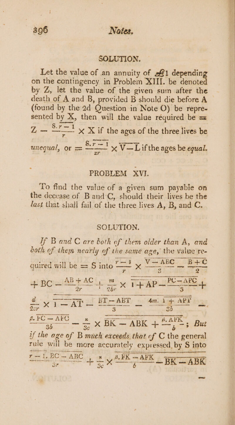 SOLUTION. Let the value of an annuity of 341 depending on the contingency in Problem XIII. be denoted by Z, let the value of the given sum after the - death of A and B, provided B should die before A — (found by the 2d Question in Note O) be repre- sented by X, then will the value réquired be = ee S.7—1 * x X if the ages of the three lives be | S.r—1 unequal, or = — x V—Lifthe ages be equal. 2r PROBLEM XVI. To find the value of a given sum payable on the decease of B and C, should their lives be the fast that shall fail of the three lives A, B, and C. SOLUTION. if Band C are both of them older than A, and both of ihem nearly of the same age, the value re- ; tf —1}.,V—ABC B+C quired will be = S into — ' owe Fes : ; sl ed AR Y AC Ls ue y 1 AP—“CuAre Ir J nani Gers 3T — AB’ 4m. 1+ APY a *x¥1—APr — Ber BRE sen wl = 2cr 3 36 i ——— = x BK — ABK +&lt;*; But BC — ABC Ff wy; erp caste Reo of tyne AE A A 3r r Oe. b