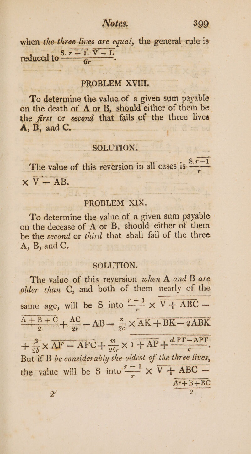 when-the-three lives are equal, the general ir? is S. V reduced to ae en PROBLEM XVIII. To determine the value. of a given sum payable - on the death of A or B, should either of them be the first or second that fails of the three lives A, B, and C.. | eos The value of this reversion in all cases is — «x V — AB. PROBLEM XIX. To determine the value of a given sum payable on the decease of A or B, should either of them be the second or third that shall fail of the three A, B, and C. SOLUTION. The value of this reversion when A and B are older than C, and both of them nearly of the oa same age, will be 5 into a “ V4 ABC ASBYC4AC_ aB— &amp; x AK+BK—2ABK + 5x AF— AFC+ 2x) pears But if B be considerably ais Keg of the hea lives, the value will be S into “ &gt;x V + ABC — Av’+B+BC