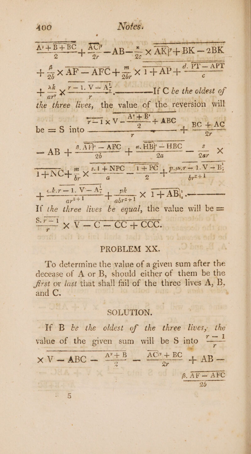 pia. A gps x AR) BK —2BK + 5x AF— arO4.2 xT PAP ea r = va If C be the oldest of ar’ - ; the three lives, the ville of the. reversion will + ABC os r—1X int BC AC be = S$ into e + Mi r Qr AB i ATF — ABC if e. HB} — HBC A Es x we gene pa 2a Qar Ay ‘1+ NPC 1+PC pwr —1.V 8B; 1-BINCH— x ae eae ee &lt;doonad Vis at ae ee a 2 x 1+ ABC a If the three lives be equal, the value will bes Oty Vn G CeO ee PROBLEM XX. To determine the value of a given sum after the decease of A or B, should either of them be the first or last that shall fail of the three lives A, B, and C, , SOLUTION. If B be the oldest of the three livesy the wd value of the given sum will be 5 into oh BGi ae Ah Seat SAB ie