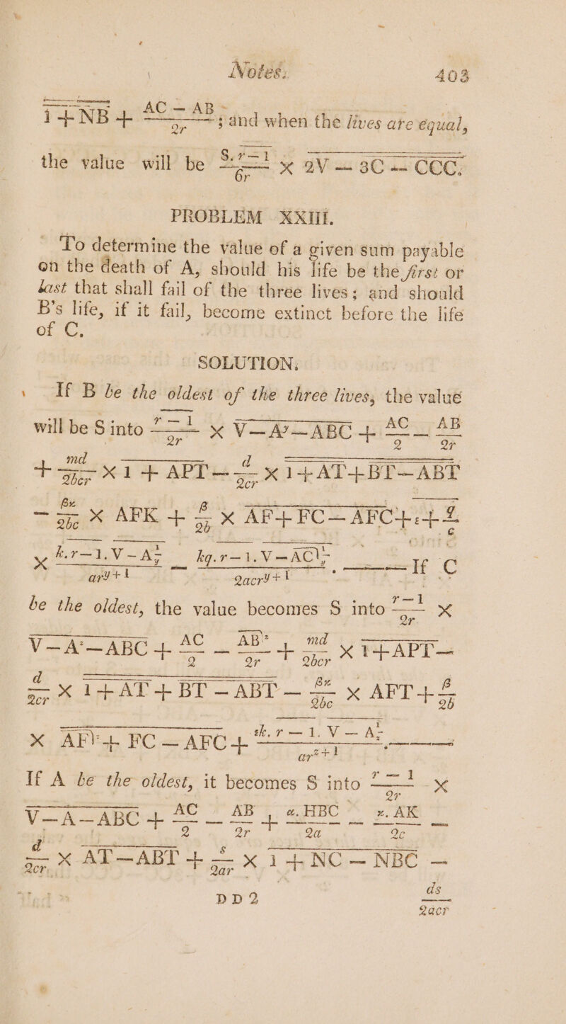 ————=s\and when the lives are e Mental Tq NB 4 AC= AB the value will be a x BV 3C— CEG, PROB LEM XXIIL. ~ To determine the value of a given sum payable on the death of A, should his Me be the frst or ast that shall fail of the three lives; and should B’s life, if it fail, she extinct before the life of C, ~ SOLUTION; If B be the oldest of the three lives, the value x V=AP ABC + AC_ 48 thi - will be S into — ta FR x FFAG TER ae &gt;. AFK + 5; x AFP FC= AFC}. +8 eh eT ame Le ACL yy ft trey Seticcenaye =H ¢ ary+i gacry+t be the oldest, the value becomes S into a x —— AB” ma V-A'— —ABC + = git es &amp; er x eae rae. ie AE | a ee ee ker — 1. gate — A- 2 x AF) ab FC = AFC + a tees hee If i be the oldest, it becomes S into - mnie 4 aaeraregenar a cor AB «. HBC x, AK V—A—ABC 4 = _ 3B 4 SHBG pA d a /. TACT s y Se aon AT—ABT -b = x : oh NC — NBC : DD2 ee Qacr