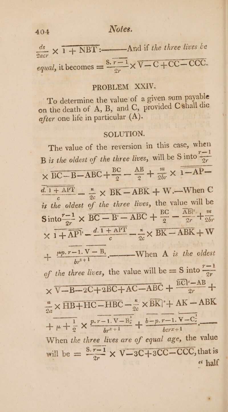 = x 1+ NBI _____- And if the three lives be PC! A EO en equal, it becomes = A Va Ga, 0C CCE. PROBLEM XXIV. ‘To determine the value of a given sum payable on the death of A, B, and C, provided Chall die after one life in particular (A). SOLUTION. The value of the reversion in this case, when B is the oldest of the three lives, will be S into = x BC B—ABC+=5 — AB 4 x 1 AP oa SABE ey BR ARK W Whee C is the oldest of the three lives, the value will be Sinto“s+ x BC—B— ABC + — shel x 7p APY— Etta’ 2 = BRS ABK+W -1,V — B. 1. ae a oe A is the oldest of the three hives, the value will be = S into a tt Re A eee = x V—B—2C+2BC+4+ AC—ABC + —9--— a 6 +. = x HB+HC— HBC — — x BK)*+ 2 Di pic +ets TT =p pre VORE 4 boprnt.V— aa, brett bcrx+i When the three lives are of equal age, the value will be = 22=* x Vo3C-+3CC—CCC, thatis «half —