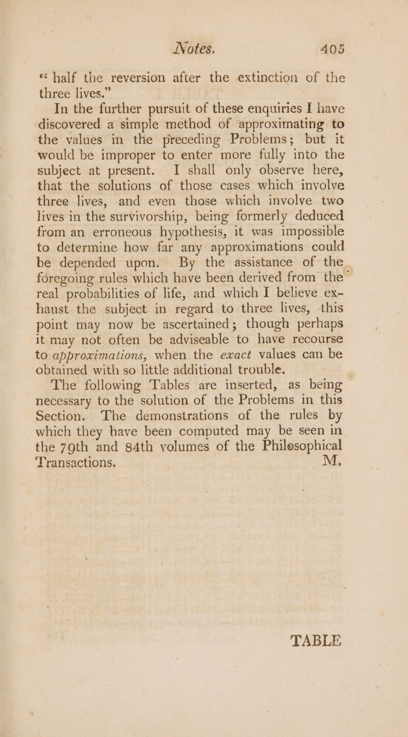 Notes. A405 *‘ half the reversion after the extinction of the three lives.” | In the further pursuit of these enquiries I have discovered a simple method of approximating to the values in the preceding Problems; but it would be improper to enter more fully into the subject at present. I shall only observe here, that the solutions of those cases which involve three lives, and even those which involve two lives in the survivorship, being formerly deduced from an erroneous hypothesis, it was impossible to determine how far any approximations could be depended upon. By the assistance of the foregoing rules which have been derived from the™ real probabilities of life, and which I believe ex- haust the subject in regard to three lives, this point may now be ascertained; though perhaps it may not often be adviseable to have recourse to approximations, when the exact values can be obtained with so little additional trouble. , The following Tables are inserted, as being necessary to the solution of the Problems in this Section. The demonstrations of the rules by which they have been computed may be seen in. the 79th and s4th yolumes of the Philosophical Transactions. 5 ae M. TABLE