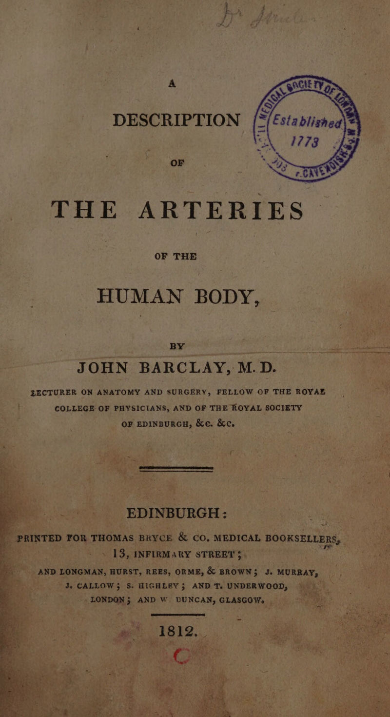 A DESCRIPTION OF THE ARTERIES OF THE HUMAN BODY, BY JOHN BARCLAY, M.D. EECTURER ON ANATOMY AND SURGERY, FELLOW OF THE ROYAE COLLEGE OF PHYSICIANS, AND OF THE ROYAL SOCIETY OF EDINBURGH, &amp;e. Ke. ‘a Pee Ss EDINBURGH: P PRINTED FOR THOMAS BRYCE &amp; CO. MEDICAL BOOKSELLERS, . » I= » 13, INFIRMARY STREET $ AND LONGMAN, HURST, REES, ORME, &amp; BROWN; J. MURRAY, J, CALLOW 3 S. HIGHLEY; AND T. UNDERWOOD, LONDON; AND W DUNCAN, GLASGOW, get 1812. oO