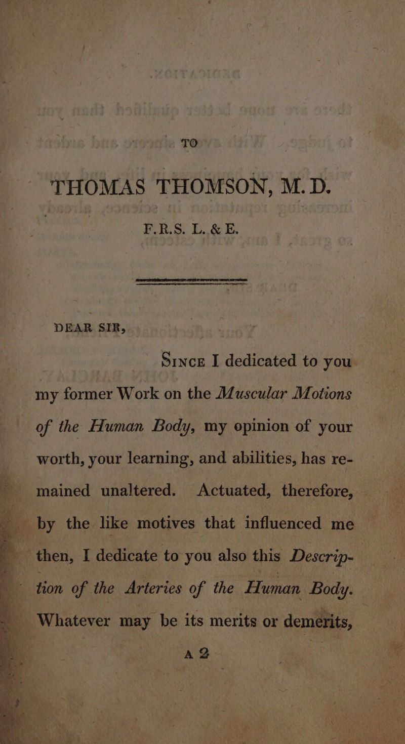 Jae ; TO. THOMAS THOMSON, M. D. F.R.S. L..&amp; E. DEAR SIR, my former Work on the Muscular Motions of the Human Body, my opinion of your worth, your learning, and abilities, has re- tion of the Arteries of the Human Body. A@ ‘ i A A, 20 ra