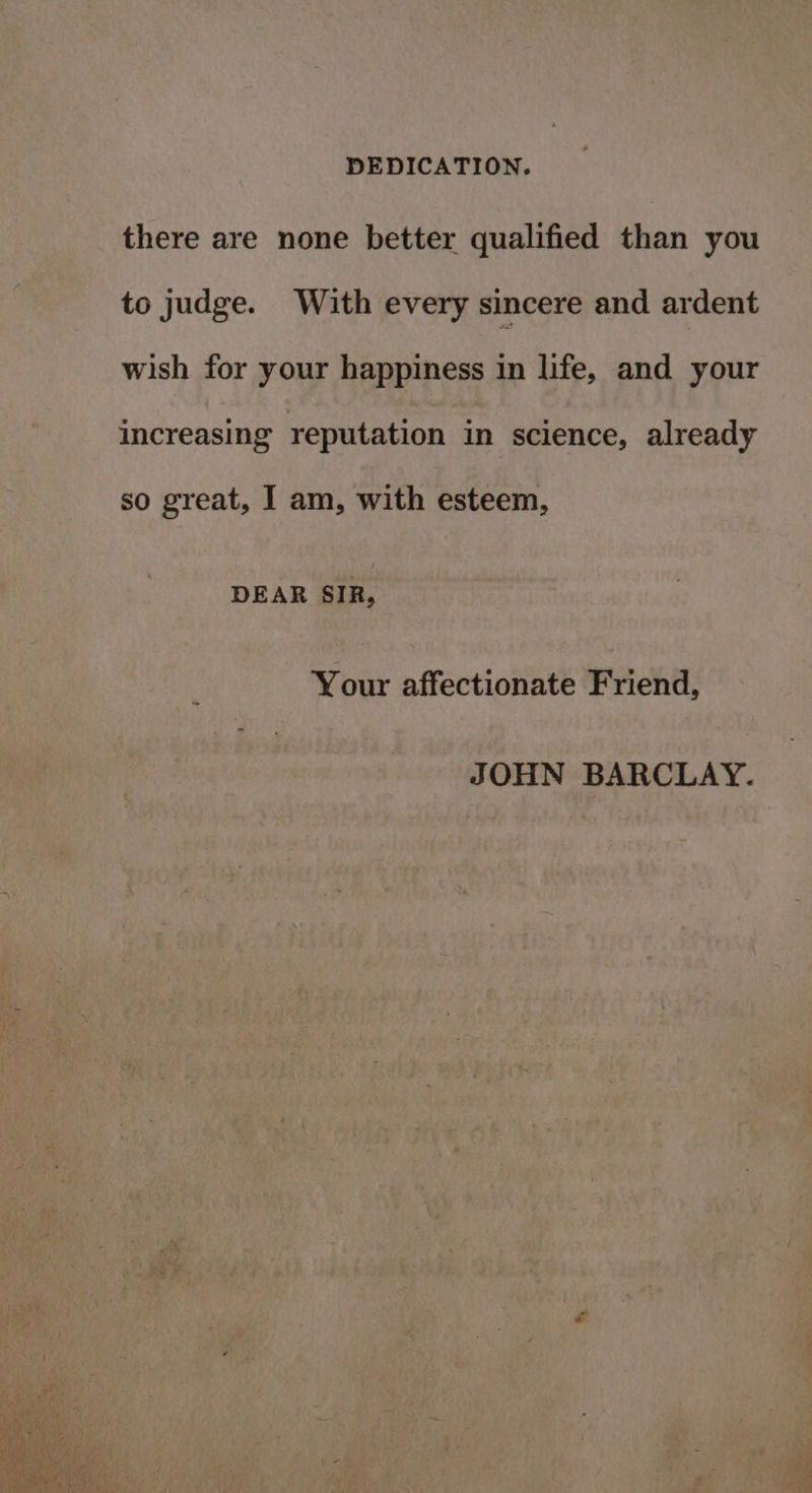 DEDICATION. there are none better qualified than you to judge. With every sincere and ardent wish for your happiness in life, and your increasing reputation in science, already so great, I am, with esteem, DEAR SIR, Your affectionate Friend, JOHN BARCLAY.