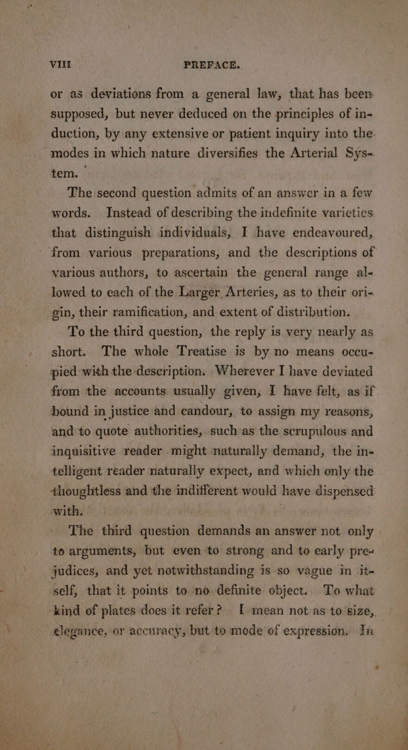 or as deviations from a general law, that has been supposed, but never deduced on the principles of in- duction, by any extensive or patient inquiry into the. modes in which nature diversifies the Arterial Sys-. tem. The second question admits of an answer in a few words. Instead of describing the indefinite varieties. that distinguish individuals, I have endeavoured, from various preparations, and the descriptions of various authors, to ascertain the general range al- lowed to each of the Larger Arteries, as to their ori- gin, their ramification, and extent of distribution. To the third question, the reply is very nearly as short. The whole Treatise is by no means occu- pied with the description. Wherever I have deviated from the accounts usually given, I have felt, as if bound in justice and candour, to assign my reasons, and to quote authorities, such as the scrupulous and inquisitive reader might naturally demand, the in« telligent reader naturally expect, and which only the thoughtless and the indifferent would have dispensed: with. The third question demands an answer not only » to arguments, but even to strong and to early pre+ judices, and yet notwithstanding is so vague in it- self, that it points to no definite object. To what -kind of plates does it refer? [ mean not as to'size,. elegance, or accuracy, but to mode of expression. In