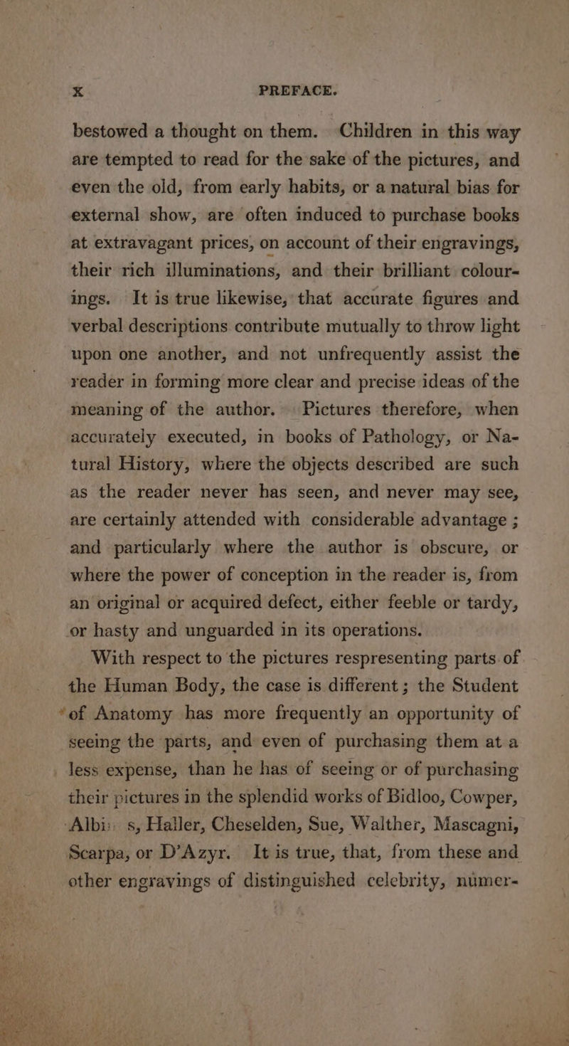 bestowed a thought on them. Children in this way are tempted to read for the sake of the pictures, and even the old, from early habits, or a natural bias for external show, are often induced to purchase books at extravagant prices, on account of their engravings, their rich iJluminations, and their brilliant colour- ings. It is true likewise, that accurate figures and verbal descriptions contribute mutually to throw light upon one another, and not unfrequently assist the reader in forming more clear and precise ideas of the meaning of the author. Pictures therefore, when accurately executed, in books of Pathology, or Na- tural History, where the objects described are such as the reader never has seen, and never may see, are certainly attended with considerable advantage ; and particularly where the author is obscure, or where the power of conception in the reader is, from an original or acquired defect, either feeble or tardy, or hasty and unguarded in its operations. With respect to the pictures respresenting parts. of the Human Body, the case is different ; the Student “of Anatomy has more frequently an opportunity of seeing the parts, and even of purchasing them at a _ less expense, than he has of seeing or of purchasing their pictures in the splendid works of Bidloo, Cowper, ‘Albi: s, Haller, Cheselden, Sue, Walther, Mascagni, other engravings of distinguished celebrity, numer- ~~ oe on