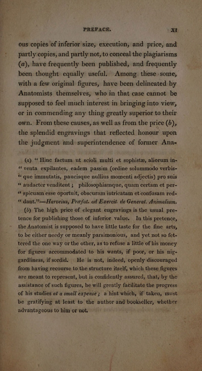 ous copies of inferior size, execution, and price, and partly copies, and partly not, to conceal the plagiarisms (a), have frequently been published, and frequently been thought equally useful. Among these some, with a few original figures, have been delineated by Anatomists themselves, who in that case cannot be supposed to feel much interest in bringing into view, or in commending any thing greatly superior to their own. From these causes, as well as from the price (6), the splendid engravings that reflected honour upon the judgment and» superintendence of former Ana- ** venta expilantes, eadem passim (ordine solummodo verbis- “ que immutatis, paucisque nullius momenti adjectis) pro suis “ audacter venditent ; philosophiamque, quam certam et per- «* spicuam esse oportuit, obscuram intricatam et confusam red- “ dant.”—Harveius, Prefat. ad Exercit. de Generat. Animalium, (d) The high price of elegant engravings is the usual pre- tence for publishing those of inferior value. In this pretence, the Anatomist is supposed to have little taste for the fine arts, tered the one way or the other, as to refuse a little of his money for figures accommodated to his wants, if poor, or his nig- gardliness, if sordid. He is not, indeed, openly discouraged from having recourse to the structure itself, which these figures are meant to represent, but is confidently assured, that, by the assistance of such figures, he will greatly facilitate the progress of his studies a¢ a small expense; a hint which, if taken, must be gratifying at least to the author and bookseller, whether advantageous to him or not, |