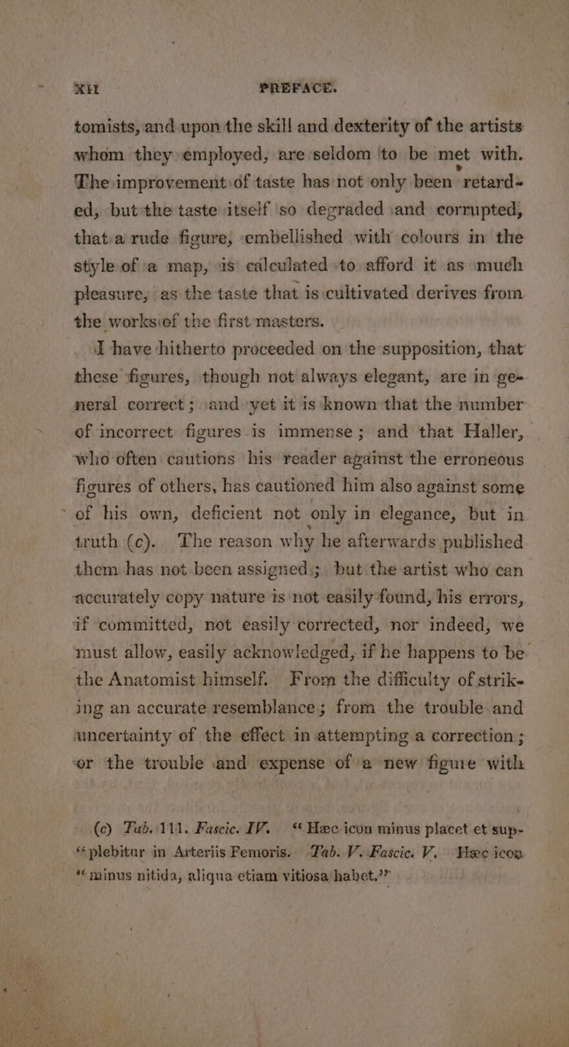 é tomists, and upon the skill and dexterity of the artists whom they employed, are ‘seldom ‘to be met with. The improvement df taste has not only been retard ed, but the taste itself so degraded :and corrupted, that.a rude figure, embellished with colours in the style of a map, 4s calculated -to afford it as much pleasure, as the taste that is cultivated derives from the worksiof the first masters. these ‘figures, though not always elegant, are in ge- of incorrect figures-is immense; and that Haller, who often cautions his reader against the erroneous figures of others, has cautioned him also against some of his own, deficient not only i in elegance, but in truth (c). The reason w hy he afterwards published them has not been assigned,; but the artist who can accurately copy nature is not easily*found, his errors, the Anatomist himself. From the difficulty of strik- ing an accurate resemblance; from the trouble and uncertainty of the effect in attempting a correction ; (ce) Fub..111. Fascice IV.“ Hee icon minus placet et sup- plebitur in Arteriis Femoris. Tab. V.Fascic. V. Heee icon. ‘minus nitida, aliqua etiam vitiosa habet.’”