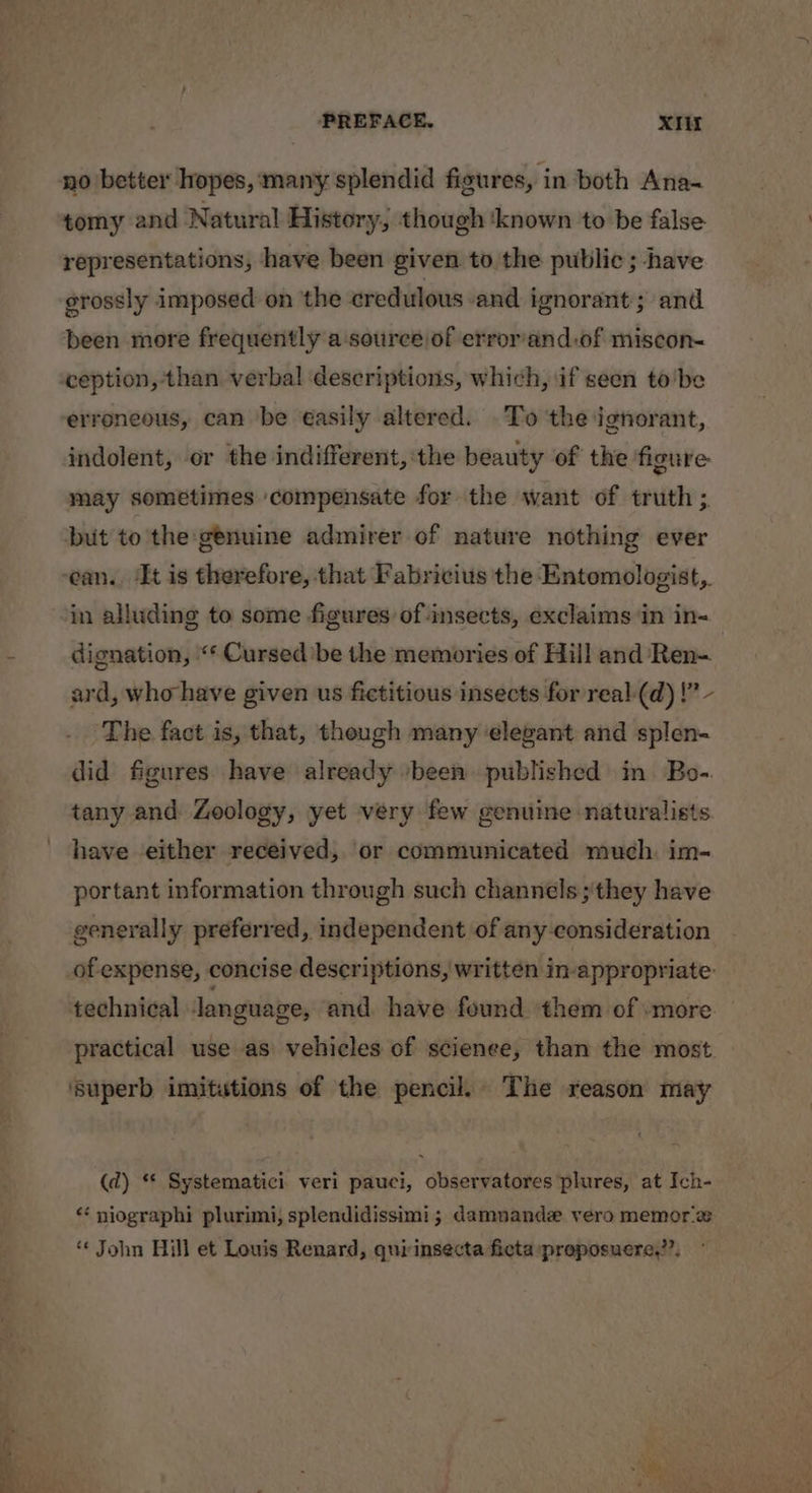 PREFACE. XIit no better hopes, many splendid figures, in both Ana- tomy and Natural History, though ‘known to be false representations, have been given to the public ; have grossly imposed on the cred ulous and ignorant; and been more frequently a‘source of error'and.of miscon- ception, than verbal descriptions, which, if seen to'be erroneous, can be easily altered. To the ignorant, indolent, or the indifferent, the beauty of the figure: may sometimes ‘compensate for the want of truth ;. but to the genuine admirer of nature nothing ever ean. ‘It is therefore, that Fabricius the Entomologist, in alluding to some figures of insects, exclaims ‘in in- dignation, «‘ Cursed’ be the memories of Hill and Ren- ard, who have given us fictitious insects for real-(d) |” - The fact is, that, though many elegant and splen- did figures have already /been published in Bo-. tany and Zoology, yet very few genuine naturalists have either received, or communicated much. im- portant information through such channels ;'they have generally preferred, independent of any consideration of expense, concise descriptions, written inappropriate: technical language, and. have found them of »more. practical use as vehicles of scienee, than the most. ‘superb imitations of the pencil. The reason may (d) * Systematici veri pauci, observatores plures, at Ich- “ niographi plurimi, splendidissimi; damnande vero memor a * John Hill et Louis Renard, quirinsecta ficta preposuere,?”,