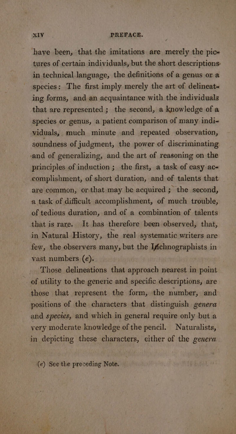 hhaye been, that the imitations are merely the pic« tures of certain individuals, but the short descriptions: in technical language, the definitions of a genus or a species: The first imply merely the art of delineat&lt; ing forms, and an acquaintance with the individuals that are represented ; the second, a knowledge of a species or genus, a patient comparison of many indi viduals, much minute and repeated observation, soundness of judgment, the power of discriminating -and of generalizing, and the art of reasoning on the principles of induction ; the first, a task of easy ac&lt; complishment, of short duration, and of talents that are common, orthat may be acquired ; the second, a task of difficult accomplishment, of much trouble, of tedious duration, and of a combination of talents that is rare. It has therefore been observed, that, in Natural History, the real systematic writers are few, the observers many, but the Ifchnographists in vast numbers (e). . Those delineations that approach nearest in point ~ of utility to the generic and specific descriptions, are those that represent the form, the number, and: positions of the characters that distinguish genera and species, and which in general require only but a very moderate knowledge of the pencil. Naturalists, in depicting these characters, either of the genera (e) See the preceding Note.